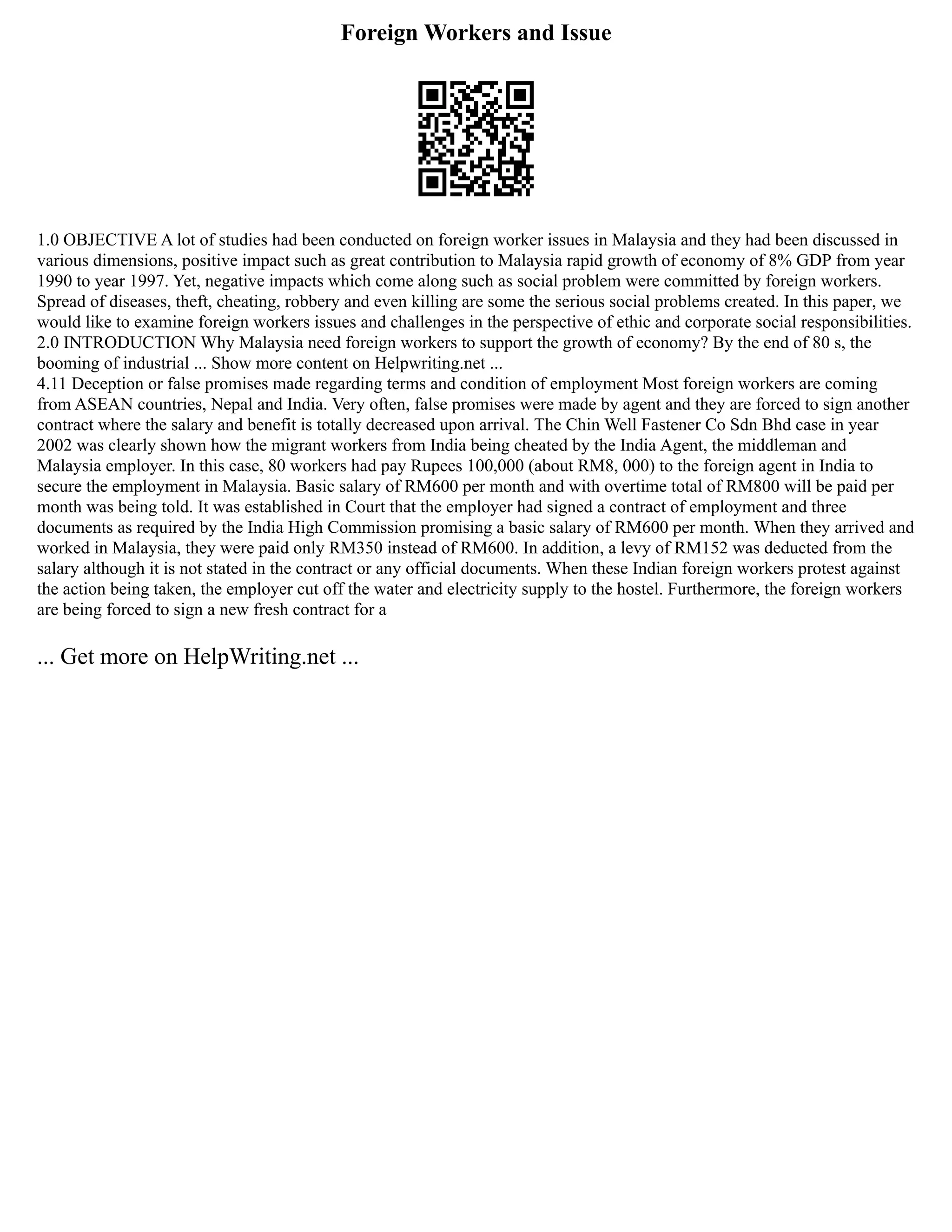 Foreign Workers and Issue
1.0 OBJECTIVE A lot of studies had been conducted on foreign worker issues in Malaysia and they had been discussed in
various dimensions, positive impact such as great contribution to Malaysia rapid growth of economy of 8% GDP from year
1990 to year 1997. Yet, negative impacts which come along such as social problem were committed by foreign workers.
Spread of diseases, theft, cheating, robbery and even killing are some the serious social problems created. In this paper, we
would like to examine foreign workers issues and challenges in the perspective of ethic and corporate social responsibilities.
2.0 INTRODUCTION Why Malaysia need foreign workers to support the growth of economy? By the end of 80 s, the
booming of industrial ... Show more content on Helpwriting.net ...
4.11 Deception or false promises made regarding terms and condition of employment Most foreign workers are coming
from ASEAN countries, Nepal and India. Very often, false promises were made by agent and they are forced to sign another
contract where the salary and benefit is totally decreased upon arrival. The Chin Well Fastener Co Sdn Bhd case in year
2002 was clearly shown how the migrant workers from India being cheated by the India Agent, the middleman and
Malaysia employer. In this case, 80 workers had pay Rupees 100,000 (about RM8, 000) to the foreign agent in India to
secure the employment in Malaysia. Basic salary of RM600 per month and with overtime total of RM800 will be paid per
month was being told. It was established in Court that the employer had signed a contract of employment and three
documents as required by the India High Commission promising a basic salary of RM600 per month. When they arrived and
worked in Malaysia, they were paid only RM350 instead of RM600. In addition, a levy of RM152 was deducted from the
salary although it is not stated in the contract or any official documents. When these Indian foreign workers protest against
the action being taken, the employer cut off the water and electricity supply to the hostel. Furthermore, the foreign workers
are being forced to sign a new fresh contract for a
... Get more on HelpWriting.net ...
 