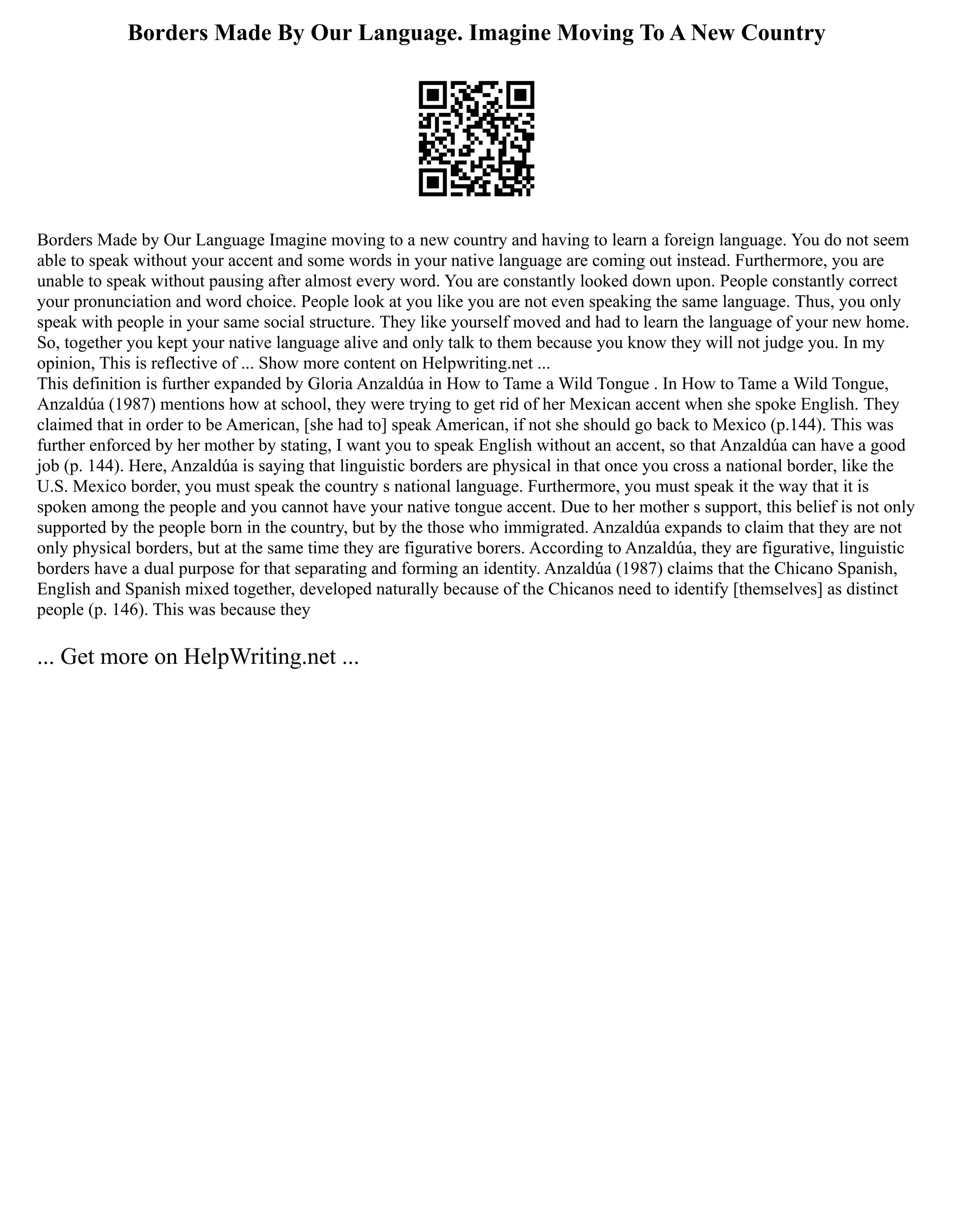 Borders Made By Our Language. Imagine Moving To A New Country
Borders Made by Our Language Imagine moving to a new country and having to learn a foreign language. You do not seem
able to speak without your accent and some words in your native language are coming out instead. Furthermore, you are
unable to speak without pausing after almost every word. You are constantly looked down upon. People constantly correct
your pronunciation and word choice. People look at you like you are not even speaking the same language. Thus, you only
speak with people in your same social structure. They like yourself moved and had to learn the language of your new home.
So, together you kept your native language alive and only talk to them because you know they will not judge you. In my
opinion, This is reflective of ... Show more content on Helpwriting.net ...
This definition is further expanded by Gloria Anzaldúa in How to Tame a Wild Tongue . In How to Tame a Wild Tongue,
Anzaldúa (1987) mentions how at school, they were trying to get rid of her Mexican accent when she spoke English. They
claimed that in order to be American, [she had to] speak American, if not she should go back to Mexico (p.144). This was
further enforced by her mother by stating, I want you to speak English without an accent, so that Anzaldúa can have a good
job (p. 144). Here, Anzaldúa is saying that linguistic borders are physical in that once you cross a national border, like the
U.S. Mexico border, you must speak the country s national language. Furthermore, you must speak it the way that it is
spoken among the people and you cannot have your native tongue accent. Due to her mother s support, this belief is not only
supported by the people born in the country, but by the those who immigrated. Anzaldúa expands to claim that they are not
only physical borders, but at the same time they are figurative borers. According to Anzaldúa, they are figurative, linguistic
borders have a dual purpose for that separating and forming an identity. Anzaldúa (1987) claims that the Chicano Spanish,
English and Spanish mixed together, developed naturally because of the Chicanos need to identify [themselves] as distinct
people (p. 146). This was because they
... Get more on HelpWriting.net ...
 