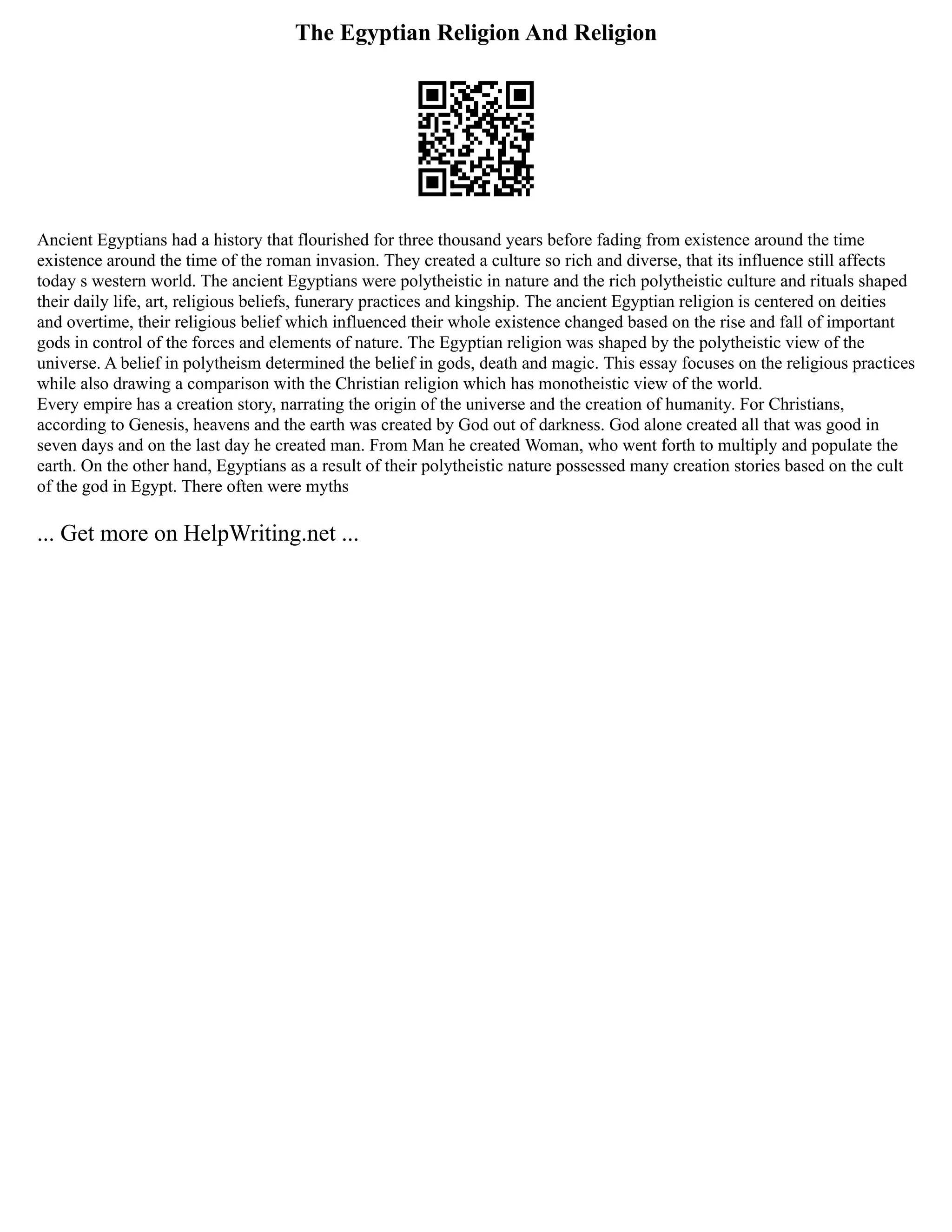 The Egyptian Religion And Religion
Ancient Egyptians had a history that flourished for three thousand years before fading from existence around the time
existence around the time of the roman invasion. They created a culture so rich and diverse, that its influence still affects
today s western world. The ancient Egyptians were polytheistic in nature and the rich polytheistic culture and rituals shaped
their daily life, art, religious beliefs, funerary practices and kingship. The ancient Egyptian religion is centered on deities
and overtime, their religious belief which influenced their whole existence changed based on the rise and fall of important
gods in control of the forces and elements of nature. The Egyptian religion was shaped by the polytheistic view of the
universe. A belief in polytheism determined the belief in gods, death and magic. This essay focuses on the religious practices
while also drawing a comparison with the Christian religion which has monotheistic view of the world.
Every empire has a creation story, narrating the origin of the universe and the creation of humanity. For Christians,
according to Genesis, heavens and the earth was created by God out of darkness. God alone created all that was good in
seven days and on the last day he created man. From Man he created Woman, who went forth to multiply and populate the
earth. On the other hand, Egyptians as a result of their polytheistic nature possessed many creation stories based on the cult
of the god in Egypt. There often were myths
... Get more on HelpWriting.net ...
 