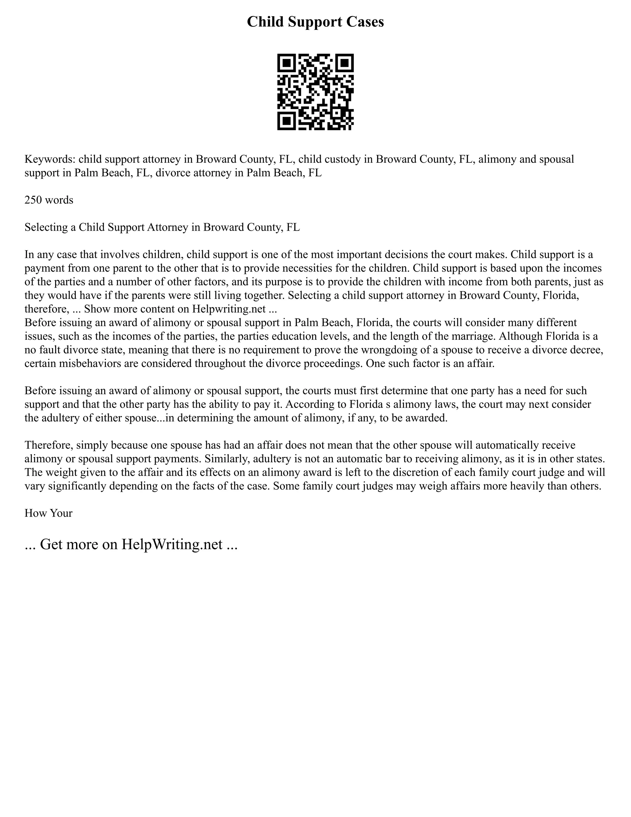 Child Support Cases
Keywords: child support attorney in Broward County, FL, child custody in Broward County, FL, alimony and spousal
support in Palm Beach, FL, divorce attorney in Palm Beach, FL
250 words
Selecting a Child Support Attorney in Broward County, FL
In any case that involves children, child support is one of the most important decisions the court makes. Child support is a
payment from one parent to the other that is to provide necessities for the children. Child support is based upon the incomes
of the parties and a number of other factors, and its purpose is to provide the children with income from both parents, just as
they would have if the parents were still living together. Selecting a child support attorney in Broward County, Florida,
therefore, ... Show more content on Helpwriting.net ...
Before issuing an award of alimony or spousal support in Palm Beach, Florida, the courts will consider many different
issues, such as the incomes of the parties, the parties education levels, and the length of the marriage. Although Florida is a
no fault divorce state, meaning that there is no requirement to prove the wrongdoing of a spouse to receive a divorce decree,
certain misbehaviors are considered throughout the divorce proceedings. One such factor is an affair.
Before issuing an award of alimony or spousal support, the courts must first determine that one party has a need for such
support and that the other party has the ability to pay it. According to Florida s alimony laws, the court may next consider
the adultery of either spouse...in determining the amount of alimony, if any, to be awarded.
Therefore, simply because one spouse has had an affair does not mean that the other spouse will automatically receive
alimony or spousal support payments. Similarly, adultery is not an automatic bar to receiving alimony, as it is in other states.
The weight given to the affair and its effects on an alimony award is left to the discretion of each family court judge and will
vary significantly depending on the facts of the case. Some family court judges may weigh affairs more heavily than others.
How Your
... Get more on HelpWriting.net ...
 