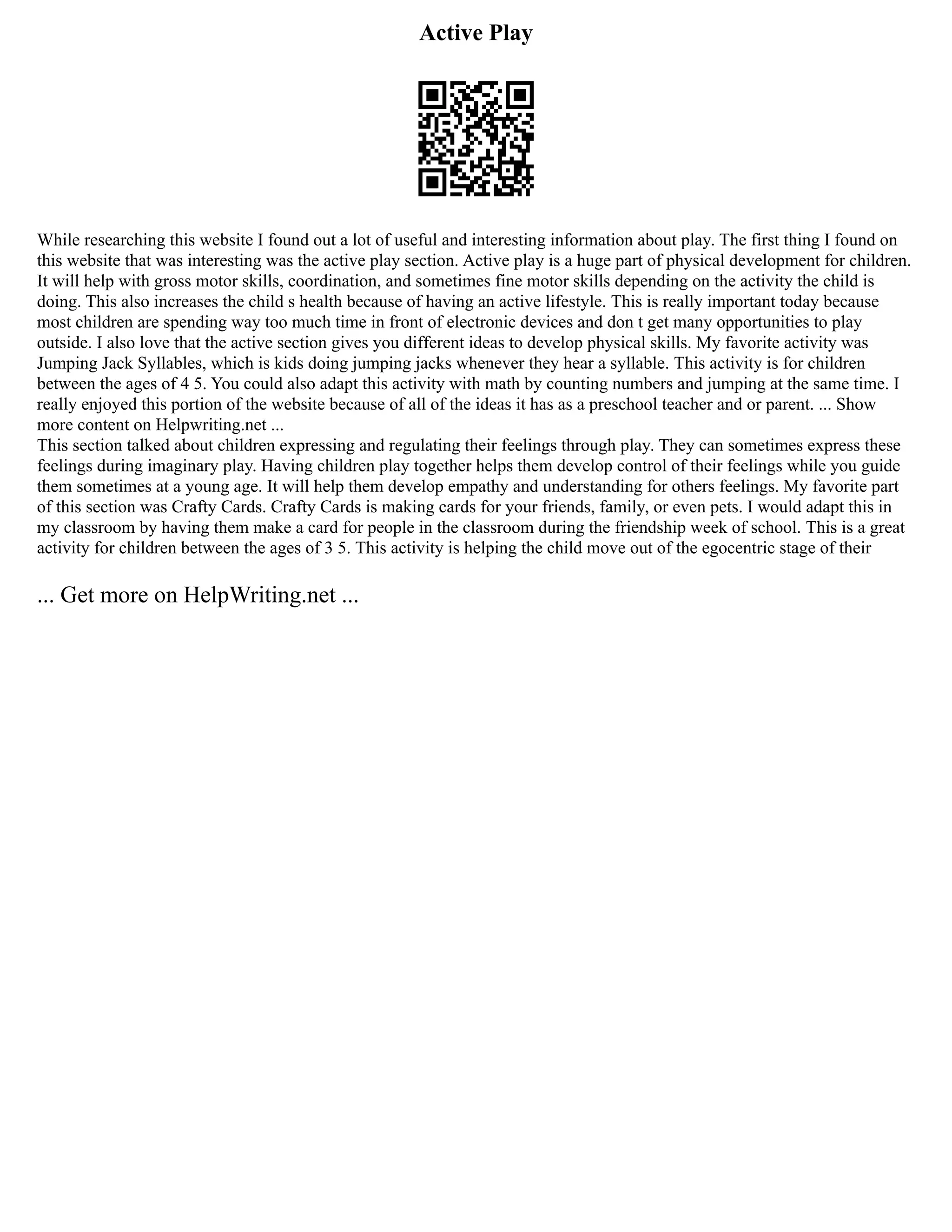 Active Play
While researching this website I found out a lot of useful and interesting information about play. The first thing I found on
this website that was interesting was the active play section. Active play is a huge part of physical development for children.
It will help with gross motor skills, coordination, and sometimes fine motor skills depending on the activity the child is
doing. This also increases the child s health because of having an active lifestyle. This is really important today because
most children are spending way too much time in front of electronic devices and don t get many opportunities to play
outside. I also love that the active section gives you different ideas to develop physical skills. My favorite activity was
Jumping Jack Syllables, which is kids doing jumping jacks whenever they hear a syllable. This activity is for children
between the ages of 4 5. You could also adapt this activity with math by counting numbers and jumping at the same time. I
really enjoyed this portion of the website because of all of the ideas it has as a preschool teacher and or parent. ... Show
more content on Helpwriting.net ...
This section talked about children expressing and regulating their feelings through play. They can sometimes express these
feelings during imaginary play. Having children play together helps them develop control of their feelings while you guide
them sometimes at a young age. It will help them develop empathy and understanding for others feelings. My favorite part
of this section was Crafty Cards. Crafty Cards is making cards for your friends, family, or even pets. I would adapt this in
my classroom by having them make a card for people in the classroom during the friendship week of school. This is a great
activity for children between the ages of 3 5. This activity is helping the child move out of the egocentric stage of their
... Get more on HelpWriting.net ...
 
