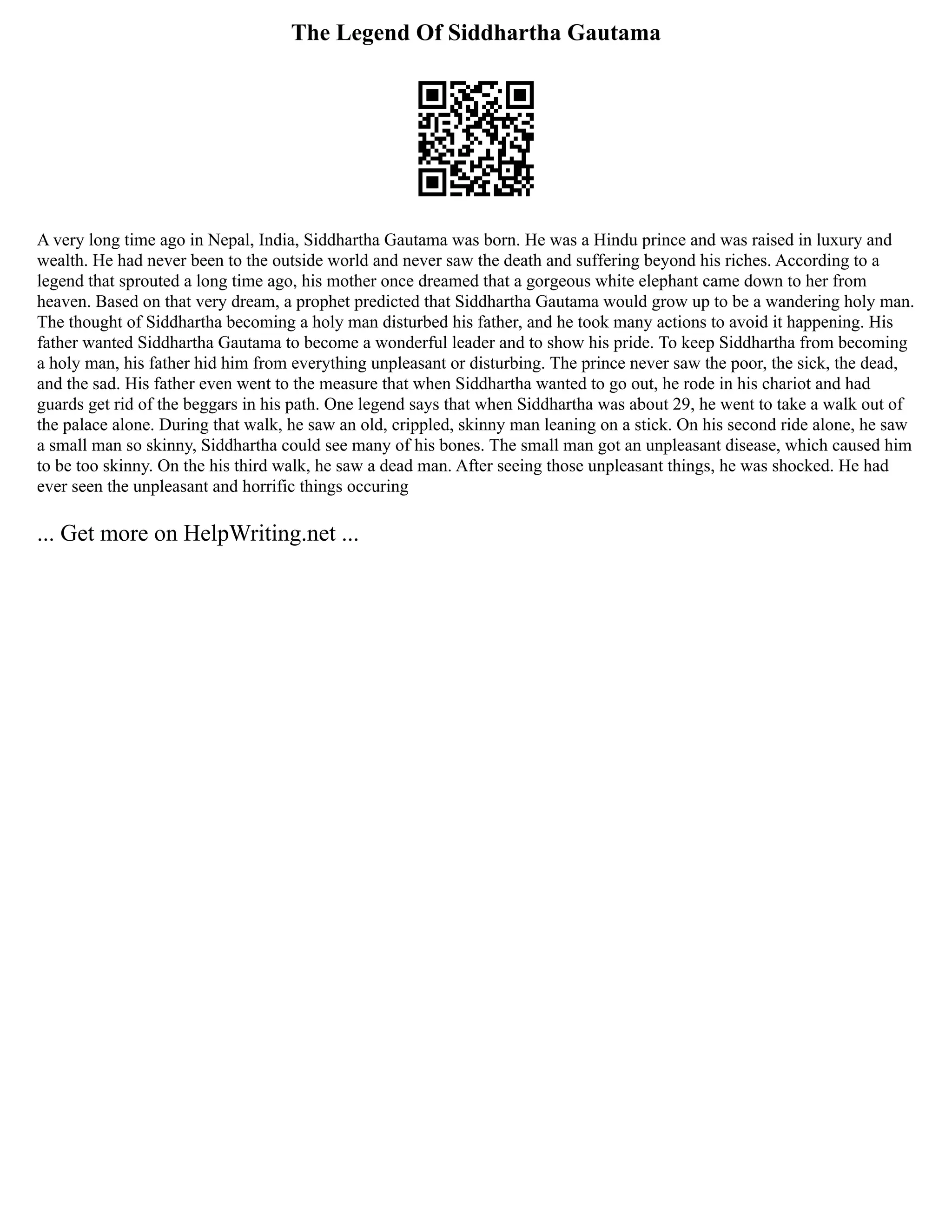 The Legend Of Siddhartha Gautama
A very long time ago in Nepal, India, Siddhartha Gautama was born. He was a Hindu prince and was raised in luxury and
wealth. He had never been to the outside world and never saw the death and suffering beyond his riches. According to a
legend that sprouted a long time ago, his mother once dreamed that a gorgeous white elephant came down to her from
heaven. Based on that very dream, a prophet predicted that Siddhartha Gautama would grow up to be a wandering holy man.
The thought of Siddhartha becoming a holy man disturbed his father, and he took many actions to avoid it happening. His
father wanted Siddhartha Gautama to become a wonderful leader and to show his pride. To keep Siddhartha from becoming
a holy man, his father hid him from everything unpleasant or disturbing. The prince never saw the poor, the sick, the dead,
and the sad. His father even went to the measure that when Siddhartha wanted to go out, he rode in his chariot and had
guards get rid of the beggars in his path. One legend says that when Siddhartha was about 29, he went to take a walk out of
the palace alone. During that walk, he saw an old, crippled, skinny man leaning on a stick. On his second ride alone, he saw
a small man so skinny, Siddhartha could see many of his bones. The small man got an unpleasant disease, which caused him
to be too skinny. On the his third walk, he saw a dead man. After seeing those unpleasant things, he was shocked. He had
ever seen the unpleasant and horrific things occuring
... Get more on HelpWriting.net ...
 