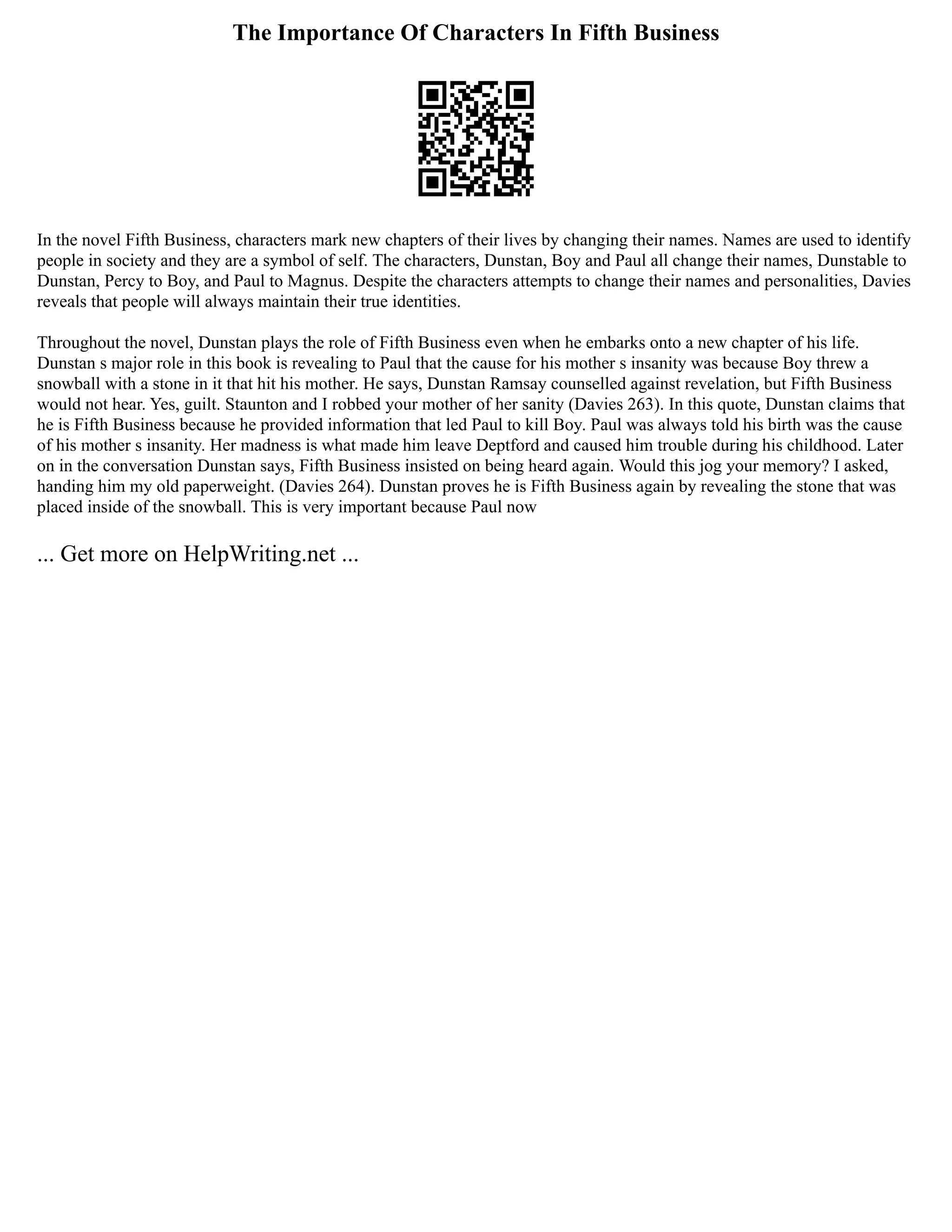 The Importance Of Characters In Fifth Business
In the novel Fifth Business, characters mark new chapters of their lives by changing their names. Names are used to identify
people in society and they are a symbol of self. The characters, Dunstan, Boy and Paul all change their names, Dunstable to
Dunstan, Percy to Boy, and Paul to Magnus. Despite the characters attempts to change their names and personalities, Davies
reveals that people will always maintain their true identities.
Throughout the novel, Dunstan plays the role of Fifth Business even when he embarks onto a new chapter of his life.
Dunstan s major role in this book is revealing to Paul that the cause for his mother s insanity was because Boy threw a
snowball with a stone in it that hit his mother. He says, Dunstan Ramsay counselled against revelation, but Fifth Business
would not hear. Yes, guilt. Staunton and I robbed your mother of her sanity (Davies 263). In this quote, Dunstan claims that
he is Fifth Business because he provided information that led Paul to kill Boy. Paul was always told his birth was the cause
of his mother s insanity. Her madness is what made him leave Deptford and caused him trouble during his childhood. Later
on in the conversation Dunstan says, Fifth Business insisted on being heard again. Would this jog your memory? I asked,
handing him my old paperweight. (Davies 264). Dunstan proves he is Fifth Business again by revealing the stone that was
placed inside of the snowball. This is very important because Paul now
... Get more on HelpWriting.net ...
 