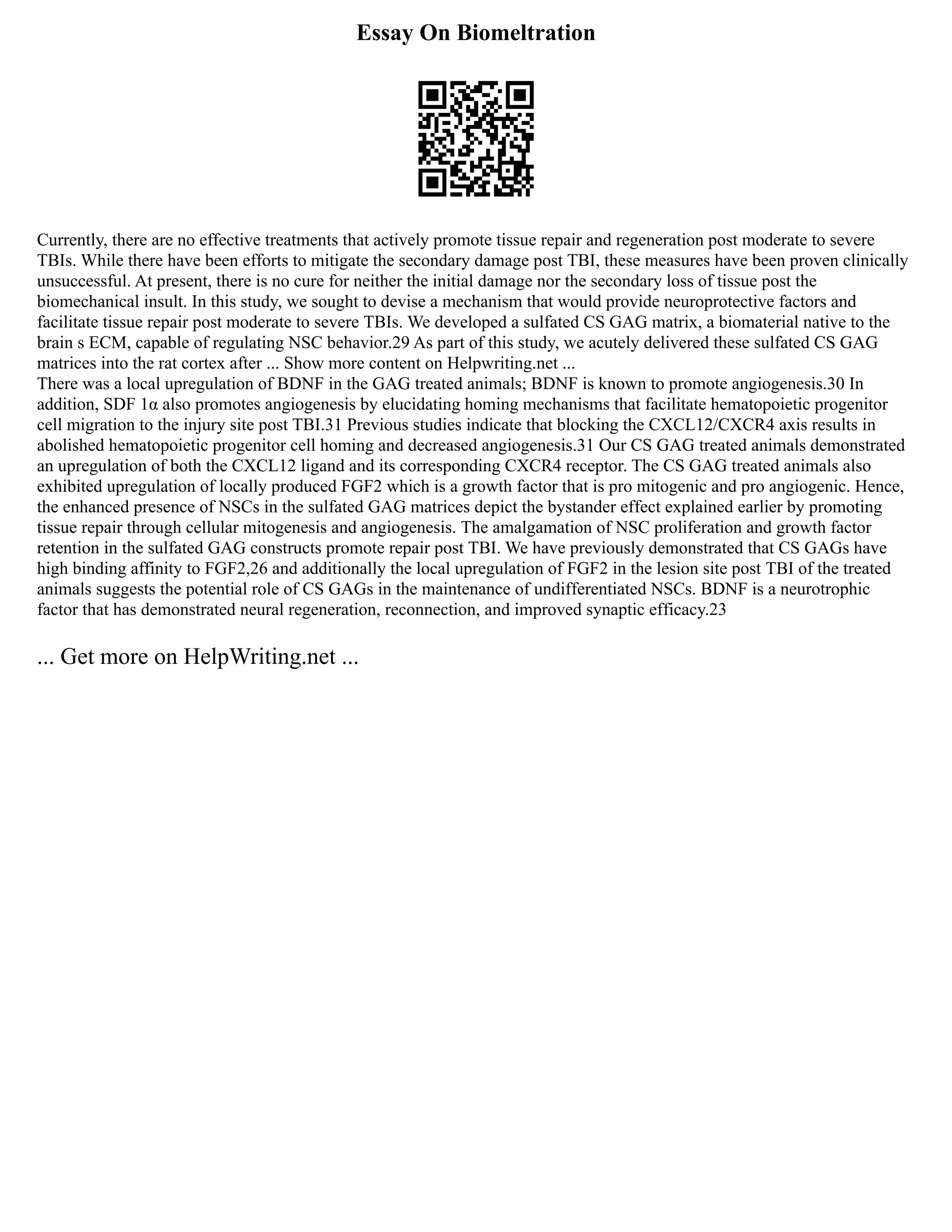 Essay On Biomeltration
Currently, there are no effective treatments that actively promote tissue repair and regeneration post moderate to severe
TBIs. While there have been efforts to mitigate the secondary damage post TBI, these measures have been proven clinically
unsuccessful. At present, there is no cure for neither the initial damage nor the secondary loss of tissue post the
biomechanical insult. In this study, we sought to devise a mechanism that would provide neuroprotective factors and
facilitate tissue repair post moderate to severe TBIs. We developed a sulfated CS GAG matrix, a biomaterial native to the
brain s ECM, capable of regulating NSC behavior.29 As part of this study, we acutely delivered these sulfated CS GAG
matrices into the rat cortex after ... Show more content on Helpwriting.net ...
There was a local upregulation of BDNF in the GAG treated animals; BDNF is known to promote angiogenesis.30 In
addition, SDF 1α also promotes angiogenesis by elucidating homing mechanisms that facilitate hematopoietic progenitor
cell migration to the injury site post TBI.31 Previous studies indicate that blocking the CXCL12/CXCR4 axis results in
abolished hematopoietic progenitor cell homing and decreased angiogenesis.31 Our CS GAG treated animals demonstrated
an upregulation of both the CXCL12 ligand and its corresponding CXCR4 receptor. The CS GAG treated animals also
exhibited upregulation of locally produced FGF2 which is a growth factor that is pro mitogenic and pro angiogenic. Hence,
the enhanced presence of NSCs in the sulfated GAG matrices depict the bystander effect explained earlier by promoting
tissue repair through cellular mitogenesis and angiogenesis. The amalgamation of NSC proliferation and growth factor
retention in the sulfated GAG constructs promote repair post TBI. We have previously demonstrated that CS GAGs have
high binding affinity to FGF2,26 and additionally the local upregulation of FGF2 in the lesion site post TBI of the treated
animals suggests the potential role of CS GAGs in the maintenance of undifferentiated NSCs. BDNF is a neurotrophic
factor that has demonstrated neural regeneration, reconnection, and improved synaptic efficacy.23
... Get more on HelpWriting.net ...
 