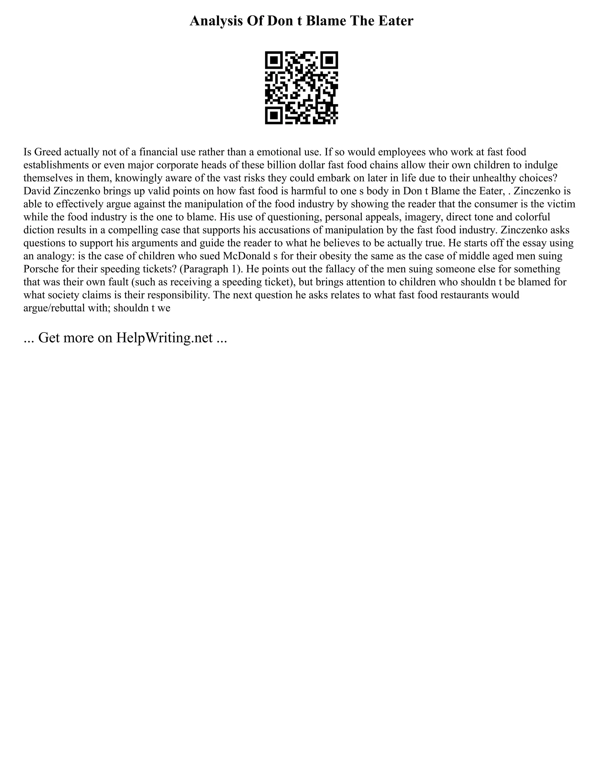 Analysis Of Don t Blame The Eater
Is Greed actually not of a financial use rather than a emotional use. If so would employees who work at fast food
establishments or even major corporate heads of these billion dollar fast food chains allow their own children to indulge
themselves in them, knowingly aware of the vast risks they could embark on later in life due to their unhealthy choices?
David Zinczenko brings up valid points on how fast food is harmful to one s body in Don t Blame the Eater, . Zinczenko is
able to effectively argue against the manipulation of the food industry by showing the reader that the consumer is the victim
while the food industry is the one to blame. His use of questioning, personal appeals, imagery, direct tone and colorful
diction results in a compelling case that supports his accusations of manipulation by the fast food industry. Zinczenko asks
questions to support his arguments and guide the reader to what he believes to be actually true. He starts off the essay using
an analogy: is the case of children who sued McDonald s for their obesity the same as the case of middle aged men suing
Porsche for their speeding tickets? (Paragraph 1). He points out the fallacy of the men suing someone else for something
that was their own fault (such as receiving a speeding ticket), but brings attention to children who shouldn t be blamed for
what society claims is their responsibility. The next question he asks relates to what fast food restaurants would
argue/rebuttal with; shouldn t we
... Get more on HelpWriting.net ...
 