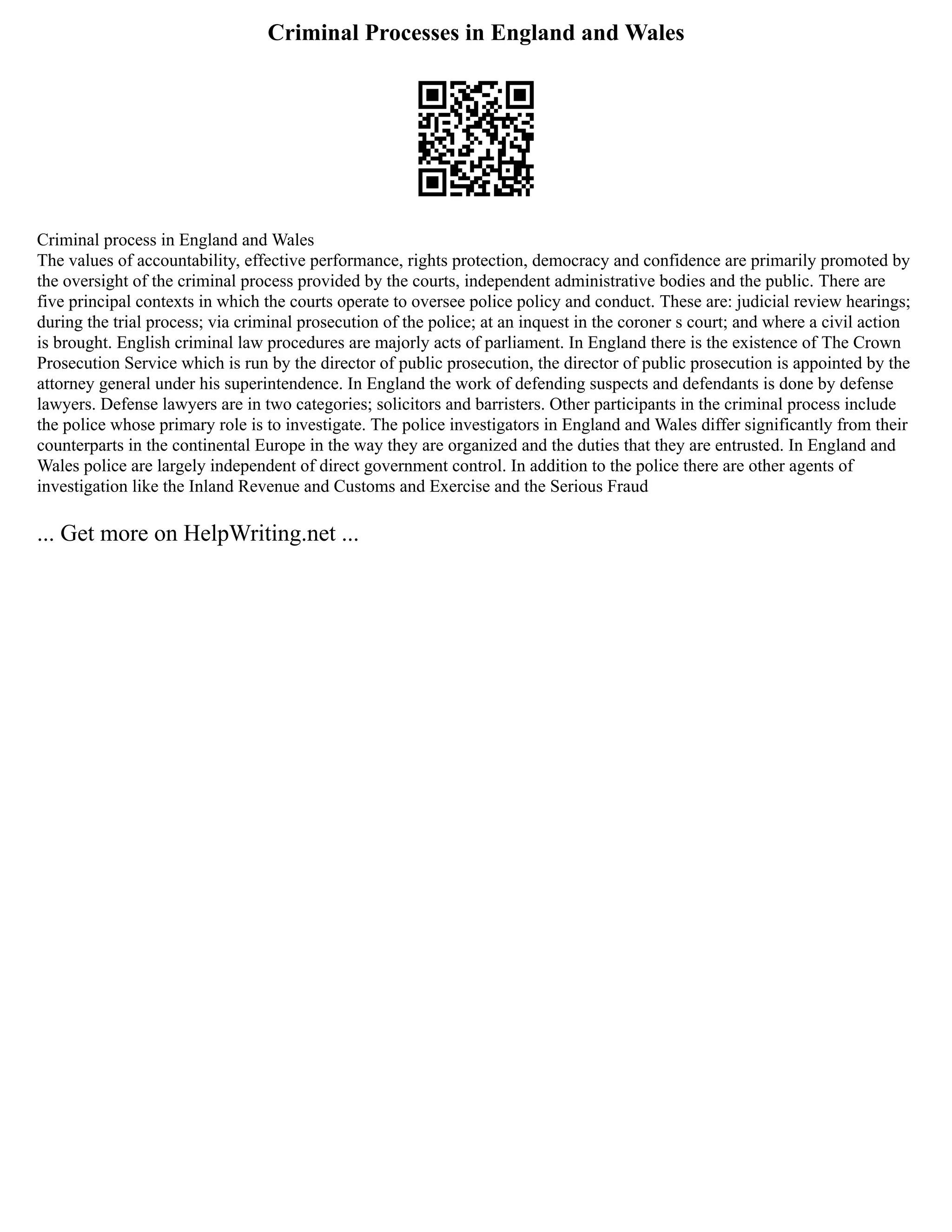 Criminal Processes in England and Wales
Criminal process in England and Wales
The values of accountability, effective performance, rights protection, democracy and confidence are primarily promoted by
the oversight of the criminal process provided by the courts, independent administrative bodies and the public. There are
five principal contexts in which the courts operate to oversee police policy and conduct. These are: judicial review hearings;
during the trial process; via criminal prosecution of the police; at an inquest in the coroner s court; and where a civil action
is brought. English criminal law procedures are majorly acts of parliament. In England there is the existence of The Crown
Prosecution Service which is run by the director of public prosecution, the director of public prosecution is appointed by the
attorney general under his superintendence. In England the work of defending suspects and defendants is done by defense
lawyers. Defense lawyers are in two categories; solicitors and barristers. Other participants in the criminal process include
the police whose primary role is to investigate. The police investigators in England and Wales differ significantly from their
counterparts in the continental Europe in the way they are organized and the duties that they are entrusted. In England and
Wales police are largely independent of direct government control. In addition to the police there are other agents of
investigation like the Inland Revenue and Customs and Exercise and the Serious Fraud
... Get more on HelpWriting.net ...
 