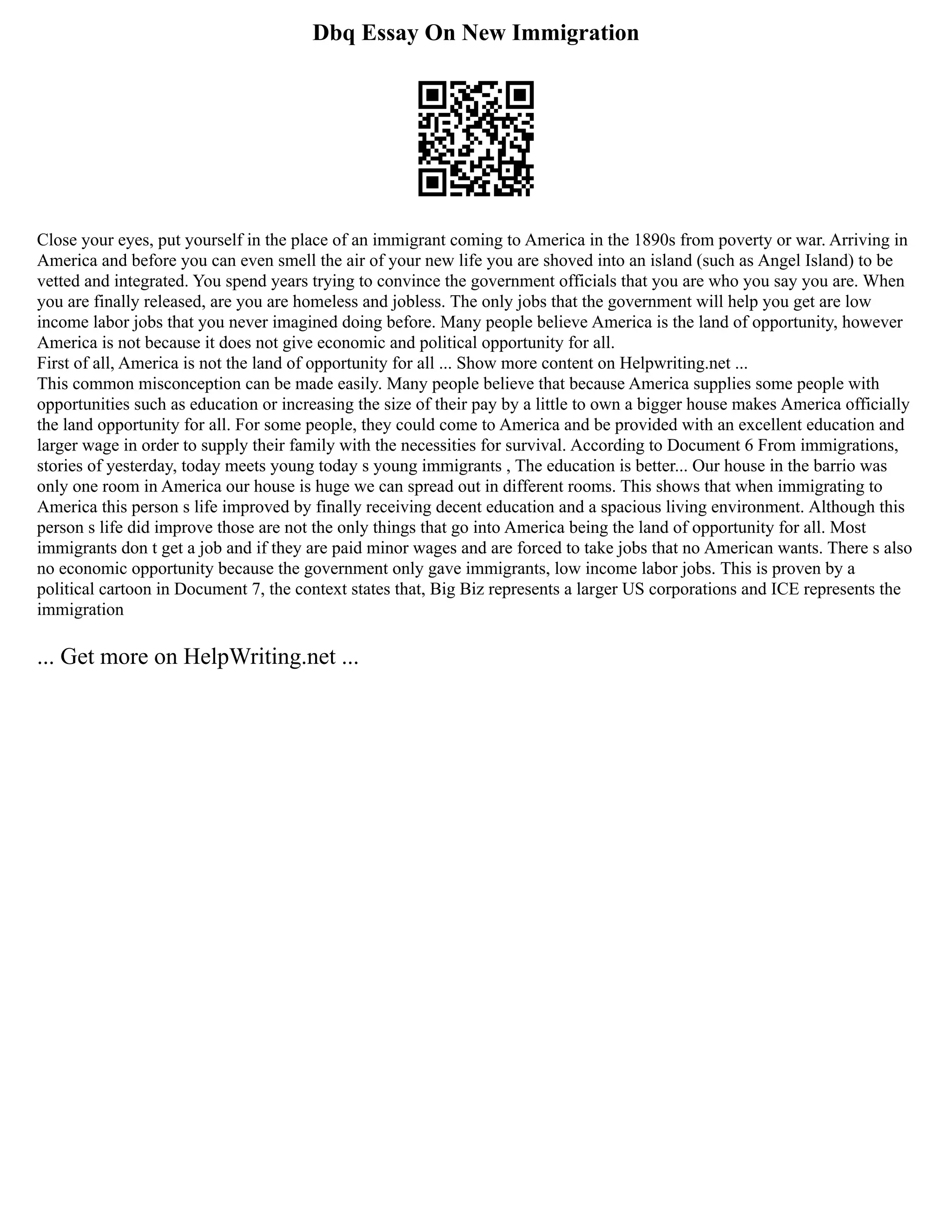 Dbq Essay On New Immigration
Close your eyes, put yourself in the place of an immigrant coming to America in the 1890s from poverty or war. Arriving in
America and before you can even smell the air of your new life you are shoved into an island (such as Angel Island) to be
vetted and integrated. You spend years trying to convince the government officials that you are who you say you are. When
you are finally released, are you are homeless and jobless. The only jobs that the government will help you get are low
income labor jobs that you never imagined doing before. Many people believe America is the land of opportunity, however
America is not because it does not give economic and political opportunity for all.
First of all, America is not the land of opportunity for all ... Show more content on Helpwriting.net ...
This common misconception can be made easily. Many people believe that because America supplies some people with
opportunities such as education or increasing the size of their pay by a little to own a bigger house makes America officially
the land opportunity for all. For some people, they could come to America and be provided with an excellent education and
larger wage in order to supply their family with the necessities for survival. According to Document 6 From immigrations,
stories of yesterday, today meets young today s young immigrants , The education is better... Our house in the barrio was
only one room in America our house is huge we can spread out in different rooms. This shows that when immigrating to
America this person s life improved by finally receiving decent education and a spacious living environment. Although this
person s life did improve those are not the only things that go into America being the land of opportunity for all. Most
immigrants don t get a job and if they are paid minor wages and are forced to take jobs that no American wants. There s also
no economic opportunity because the government only gave immigrants, low income labor jobs. This is proven by a
political cartoon in Document 7, the context states that, Big Biz represents a larger US corporations and ICE represents the
immigration
... Get more on HelpWriting.net ...
 