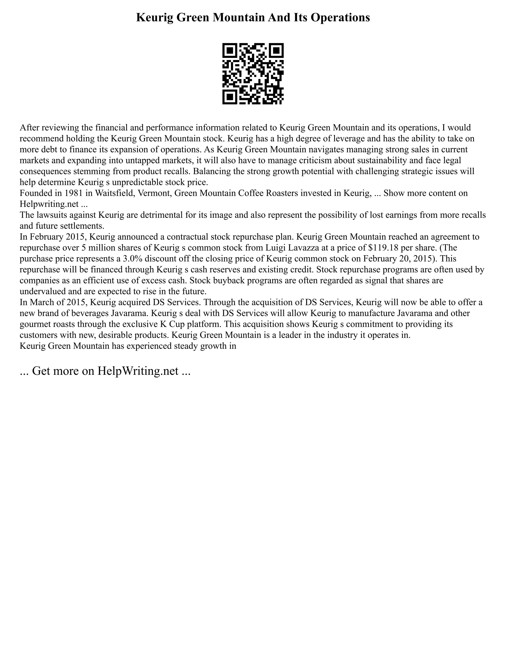 Keurig Green Mountain And Its Operations
After reviewing the financial and performance information related to Keurig Green Mountain and its operations, I would
recommend holding the Keurig Green Mountain stock. Keurig has a high degree of leverage and has the ability to take on
more debt to finance its expansion of operations. As Keurig Green Mountain navigates managing strong sales in current
markets and expanding into untapped markets, it will also have to manage criticism about sustainability and face legal
consequences stemming from product recalls. Balancing the strong growth potential with challenging strategic issues will
help determine Keurig s unpredictable stock price.
Founded in 1981 in Waitsfield, Vermont, Green Mountain Coffee Roasters invested in Keurig, ... Show more content on
Helpwriting.net ...
The lawsuits against Keurig are detrimental for its image and also represent the possibility of lost earnings from more recalls
and future settlements.
In February 2015, Keurig announced a contractual stock repurchase plan. Keurig Green Mountain reached an agreement to
repurchase over 5 million shares of Keurig s common stock from Luigi Lavazza at a price of $119.18 per share. (The
purchase price represents a 3.0% discount off the closing price of Keurig common stock on February 20, 2015). This
repurchase will be financed through Keurig s cash reserves and existing credit. Stock repurchase programs are often used by
companies as an efficient use of excess cash. Stock buyback programs are often regarded as signal that shares are
undervalued and are expected to rise in the future.
In March of 2015, Keurig acquired DS Services. Through the acquisition of DS Services, Keurig will now be able to offer a
new brand of beverages Javarama. Keurig s deal with DS Services will allow Keurig to manufacture Javarama and other
gourmet roasts through the exclusive K Cup platform. This acquisition shows Keurig s commitment to providing its
customers with new, desirable products. Keurig Green Mountain is a leader in the industry it operates in.
Keurig Green Mountain has experienced steady growth in
... Get more on HelpWriting.net ...
 