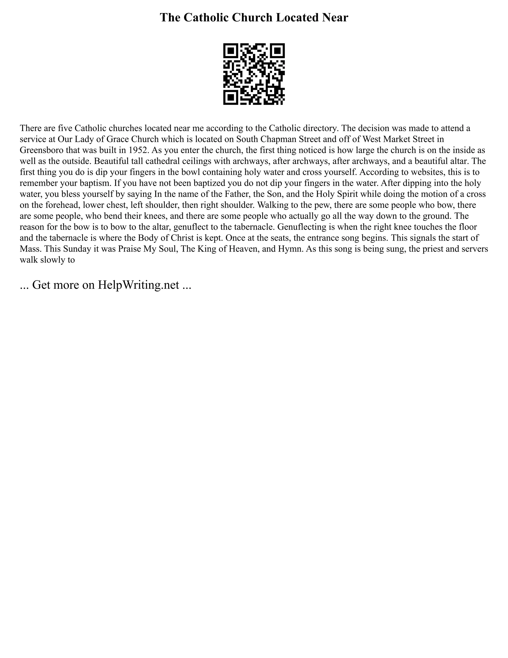 The Catholic Church Located Near
There are five Catholic churches located near me according to the Catholic directory. The decision was made to attend a
service at Our Lady of Grace Church which is located on South Chapman Street and off of West Market Street in
Greensboro that was built in 1952. As you enter the church, the first thing noticed is how large the church is on the inside as
well as the outside. Beautiful tall cathedral ceilings with archways, after archways, after archways, and a beautiful altar. The
first thing you do is dip your fingers in the bowl containing holy water and cross yourself. According to websites, this is to
remember your baptism. If you have not been baptized you do not dip your fingers in the water. After dipping into the holy
water, you bless yourself by saying In the name of the Father, the Son, and the Holy Spirit while doing the motion of a cross
on the forehead, lower chest, left shoulder, then right shoulder. Walking to the pew, there are some people who bow, there
are some people, who bend their knees, and there are some people who actually go all the way down to the ground. The
reason for the bow is to bow to the altar, genuflect to the tabernacle. Genuflecting is when the right knee touches the floor
and the tabernacle is where the Body of Christ is kept. Once at the seats, the entrance song begins. This signals the start of
Mass. This Sunday it was Praise My Soul, The King of Heaven, and Hymn. As this song is being sung, the priest and servers
walk slowly to
... Get more on HelpWriting.net ...
 
