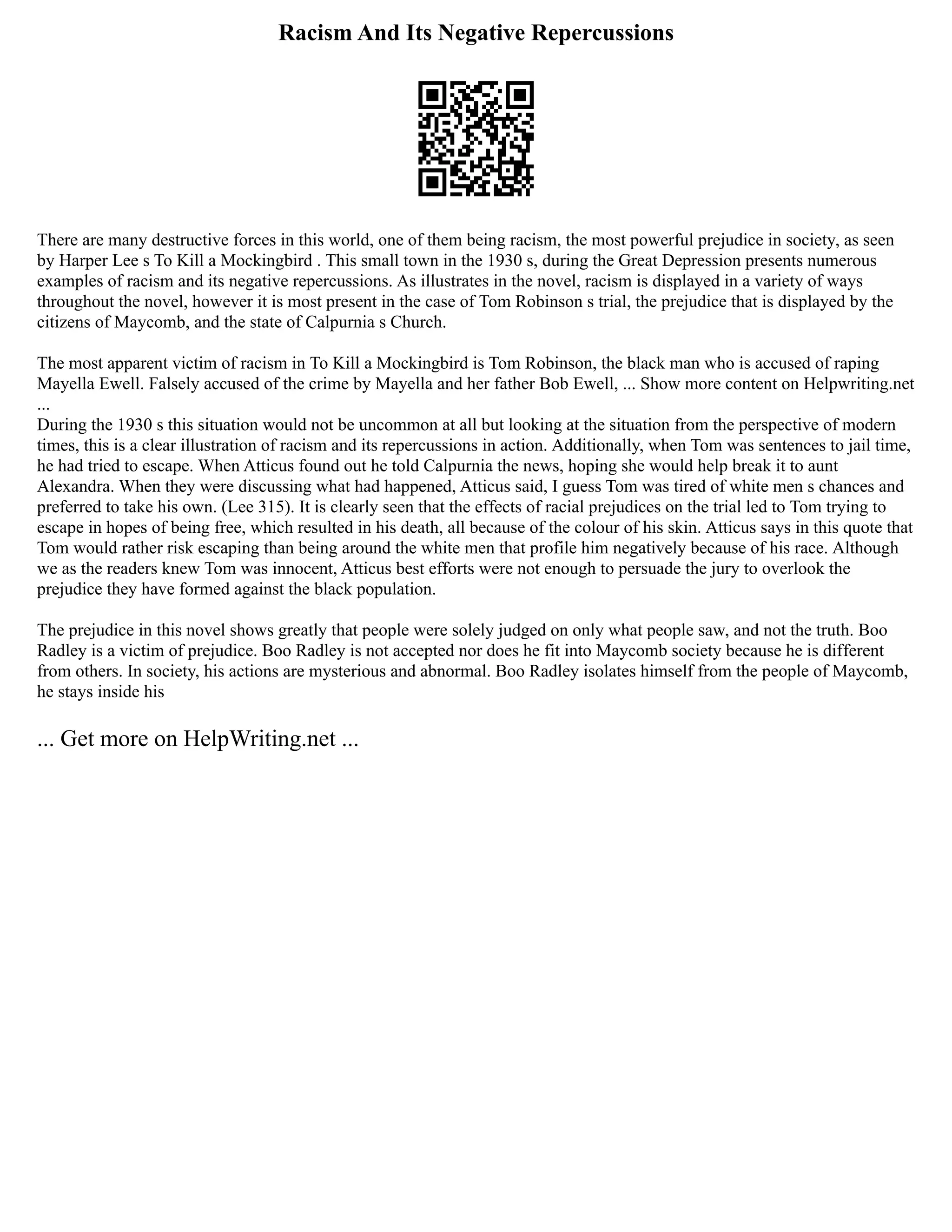 Racism And Its Negative Repercussions
There are many destructive forces in this world, one of them being racism, the most powerful prejudice in society, as seen
by Harper Lee s To Kill a Mockingbird . This small town in the 1930 s, during the Great Depression presents numerous
examples of racism and its negative repercussions. As illustrates in the novel, racism is displayed in a variety of ways
throughout the novel, however it is most present in the case of Tom Robinson s trial, the prejudice that is displayed by the
citizens of Maycomb, and the state of Calpurnia s Church.
The most apparent victim of racism in To Kill a Mockingbird is Tom Robinson, the black man who is accused of raping
Mayella Ewell. Falsely accused of the crime by Mayella and her father Bob Ewell, ... Show more content on Helpwriting.net
...
During the 1930 s this situation would not be uncommon at all but looking at the situation from the perspective of modern
times, this is a clear illustration of racism and its repercussions in action. Additionally, when Tom was sentences to jail time,
he had tried to escape. When Atticus found out he told Calpurnia the news, hoping she would help break it to aunt
Alexandra. When they were discussing what had happened, Atticus said, I guess Tom was tired of white men s chances and
preferred to take his own. (Lee 315). It is clearly seen that the effects of racial prejudices on the trial led to Tom trying to
escape in hopes of being free, which resulted in his death, all because of the colour of his skin. Atticus says in this quote that
Tom would rather risk escaping than being around the white men that profile him negatively because of his race. Although
we as the readers knew Tom was innocent, Atticus best efforts were not enough to persuade the jury to overlook the
prejudice they have formed against the black population.
The prejudice in this novel shows greatly that people were solely judged on only what people saw, and not the truth. Boo
Radley is a victim of prejudice. Boo Radley is not accepted nor does he fit into Maycomb society because he is different
from others. In society, his actions are mysterious and abnormal. Boo Radley isolates himself from the people of Maycomb,
he stays inside his
... Get more on HelpWriting.net ...
 