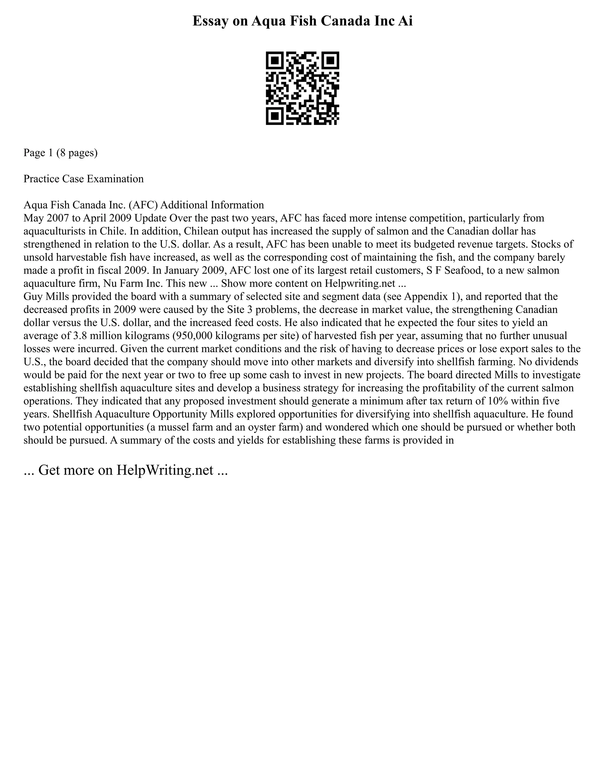 Essay on Aqua Fish Canada Inc Ai
Page 1 (8 pages)
Practice Case Examination
Aqua Fish Canada Inc. (AFC) Additional Information
May 2007 to April 2009 Update Over the past two years, AFC has faced more intense competition, particularly from
aquaculturists in Chile. In addition, Chilean output has increased the supply of salmon and the Canadian dollar has
strengthened in relation to the U.S. dollar. As a result, AFC has been unable to meet its budgeted revenue targets. Stocks of
unsold harvestable fish have increased, as well as the corresponding cost of maintaining the fish, and the company barely
made a profit in fiscal 2009. In January 2009, AFC lost one of its largest retail customers, S F Seafood, to a new salmon
aquaculture firm, Nu Farm Inc. This new ... Show more content on Helpwriting.net ...
Guy Mills provided the board with a summary of selected site and segment data (see Appendix 1), and reported that the
decreased profits in 2009 were caused by the Site 3 problems, the decrease in market value, the strengthening Canadian
dollar versus the U.S. dollar, and the increased feed costs. He also indicated that he expected the four sites to yield an
average of 3.8 million kilograms (950,000 kilograms per site) of harvested fish per year, assuming that no further unusual
losses were incurred. Given the current market conditions and the risk of having to decrease prices or lose export sales to the
U.S., the board decided that the company should move into other markets and diversify into shellfish farming. No dividends
would be paid for the next year or two to free up some cash to invest in new projects. The board directed Mills to investigate
establishing shellfish aquaculture sites and develop a business strategy for increasing the profitability of the current salmon
operations. They indicated that any proposed investment should generate a minimum after tax return of 10% within five
years. Shellfish Aquaculture Opportunity Mills explored opportunities for diversifying into shellfish aquaculture. He found
two potential opportunities (a mussel farm and an oyster farm) and wondered which one should be pursued or whether both
should be pursued. A summary of the costs and yields for establishing these farms is provided in
... Get more on HelpWriting.net ...
 