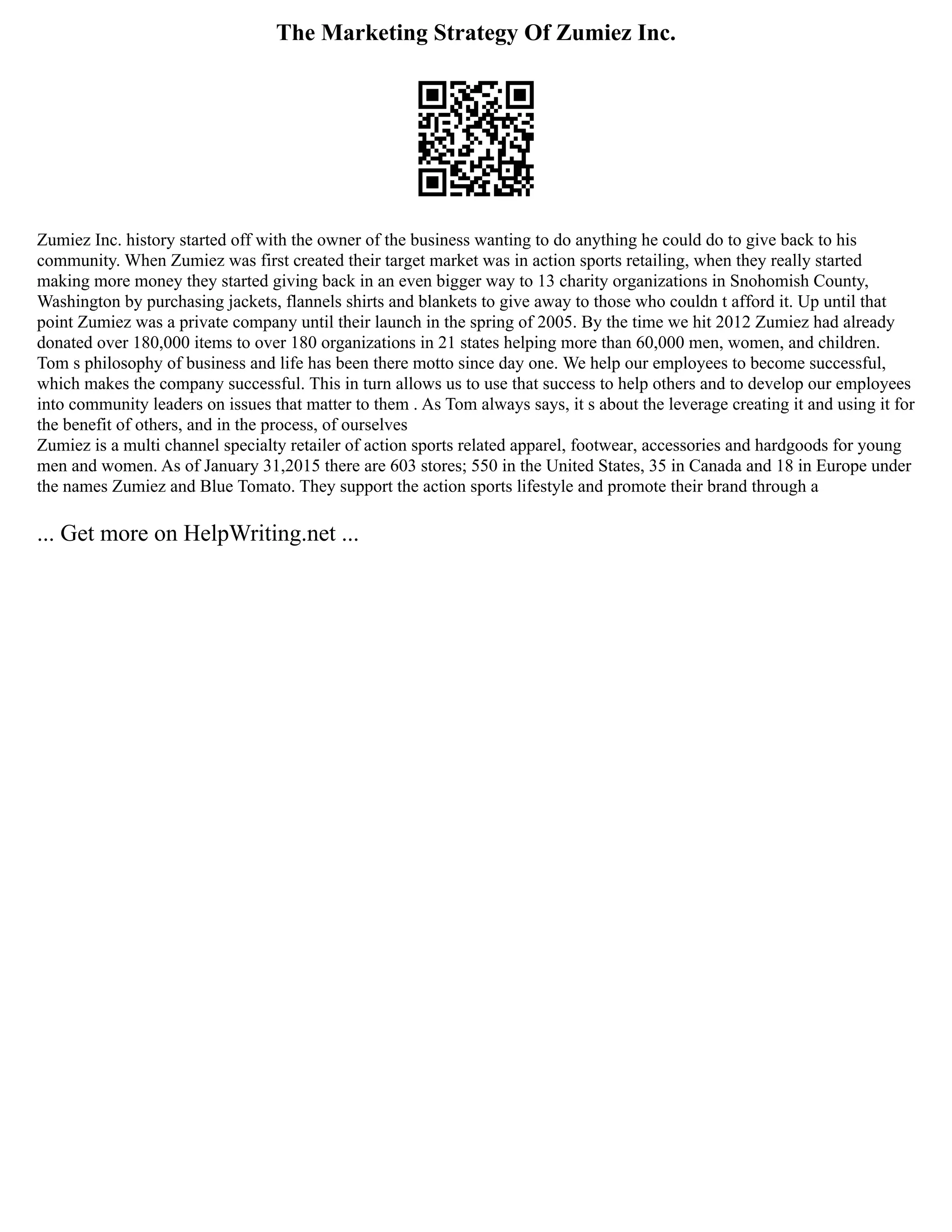 The Marketing Strategy Of Zumiez Inc.
Zumiez Inc. history started off with the owner of the business wanting to do anything he could do to give back to his
community. When Zumiez was first created their target market was in action sports retailing, when they really started
making more money they started giving back in an even bigger way to 13 charity organizations in Snohomish County,
Washington by purchasing jackets, flannels shirts and blankets to give away to those who couldn t afford it. Up until that
point Zumiez was a private company until their launch in the spring of 2005. By the time we hit 2012 Zumiez had already
donated over 180,000 items to over 180 organizations in 21 states helping more than 60,000 men, women, and children.
Tom s philosophy of business and life has been there motto since day one. We help our employees to become successful,
which makes the company successful. This in turn allows us to use that success to help others and to develop our employees
into community leaders on issues that matter to them . As Tom always says, it s about the leverage creating it and using it for
the benefit of others, and in the process, of ourselves
Zumiez is a multi channel specialty retailer of action sports related apparel, footwear, accessories and hardgoods for young
men and women. As of January 31,2015 there are 603 stores; 550 in the United States, 35 in Canada and 18 in Europe under
the names Zumiez and Blue Tomato. They support the action sports lifestyle and promote their brand through a
... Get more on HelpWriting.net ...
 