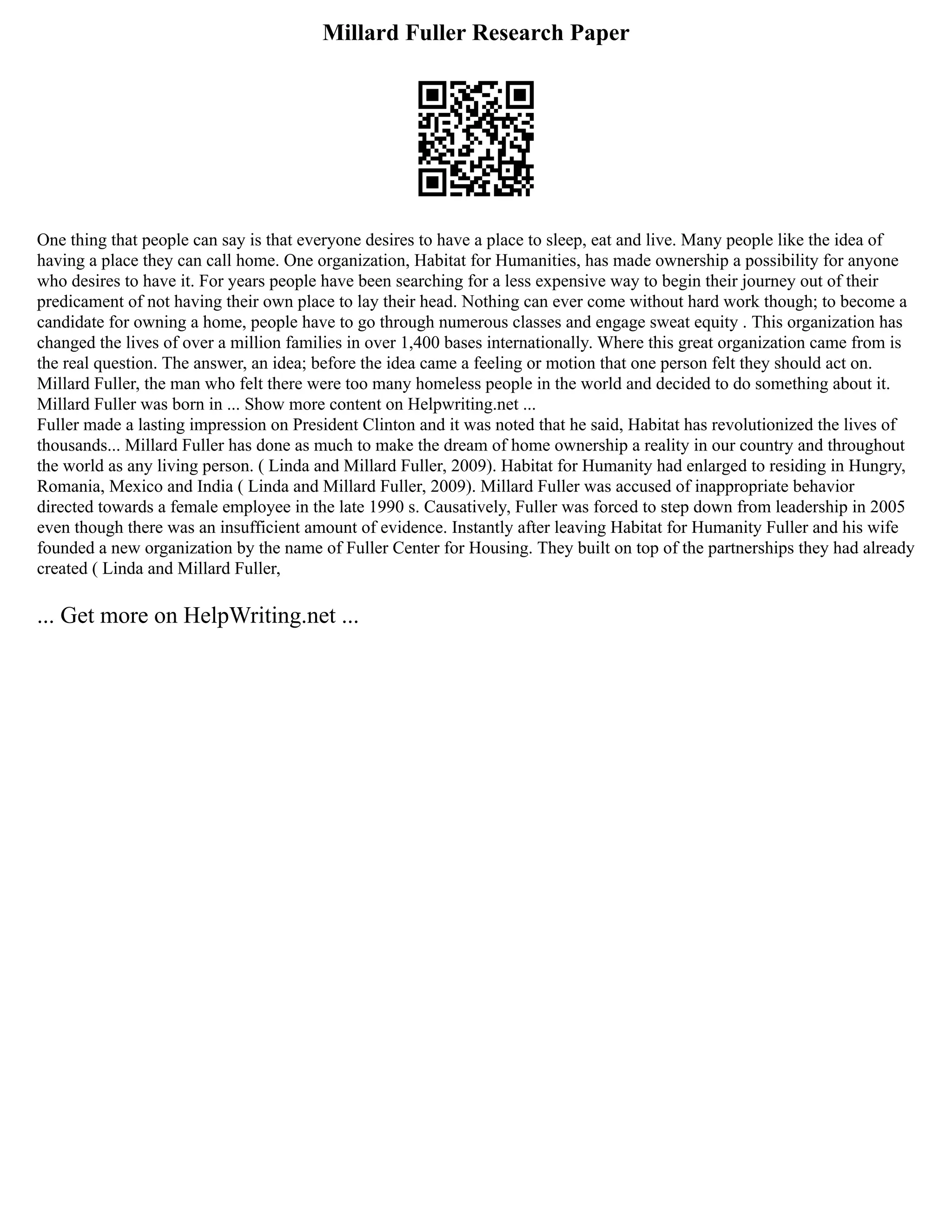 Millard Fuller Research Paper
One thing that people can say is that everyone desires to have a place to sleep, eat and live. Many people like the idea of
having a place they can call home. One organization, Habitat for Humanities, has made ownership a possibility for anyone
who desires to have it. For years people have been searching for a less expensive way to begin their journey out of their
predicament of not having their own place to lay their head. Nothing can ever come without hard work though; to become a
candidate for owning a home, people have to go through numerous classes and engage sweat equity . This organization has
changed the lives of over a million families in over 1,400 bases internationally. Where this great organization came from is
the real question. The answer, an idea; before the idea came a feeling or motion that one person felt they should act on.
Millard Fuller, the man who felt there were too many homeless people in the world and decided to do something about it.
Millard Fuller was born in ... Show more content on Helpwriting.net ...
Fuller made a lasting impression on President Clinton and it was noted that he said, Habitat has revolutionized the lives of
thousands... Millard Fuller has done as much to make the dream of home ownership a reality in our country and throughout
the world as any living person. ( Linda and Millard Fuller, 2009). Habitat for Humanity had enlarged to residing in Hungry,
Romania, Mexico and India ( Linda and Millard Fuller, 2009). Millard Fuller was accused of inappropriate behavior
directed towards a female employee in the late 1990 s. Causatively, Fuller was forced to step down from leadership in 2005
even though there was an insufficient amount of evidence. Instantly after leaving Habitat for Humanity Fuller and his wife
founded a new organization by the name of Fuller Center for Housing. They built on top of the partnerships they had already
created ( Linda and Millard Fuller,
... Get more on HelpWriting.net ...
 