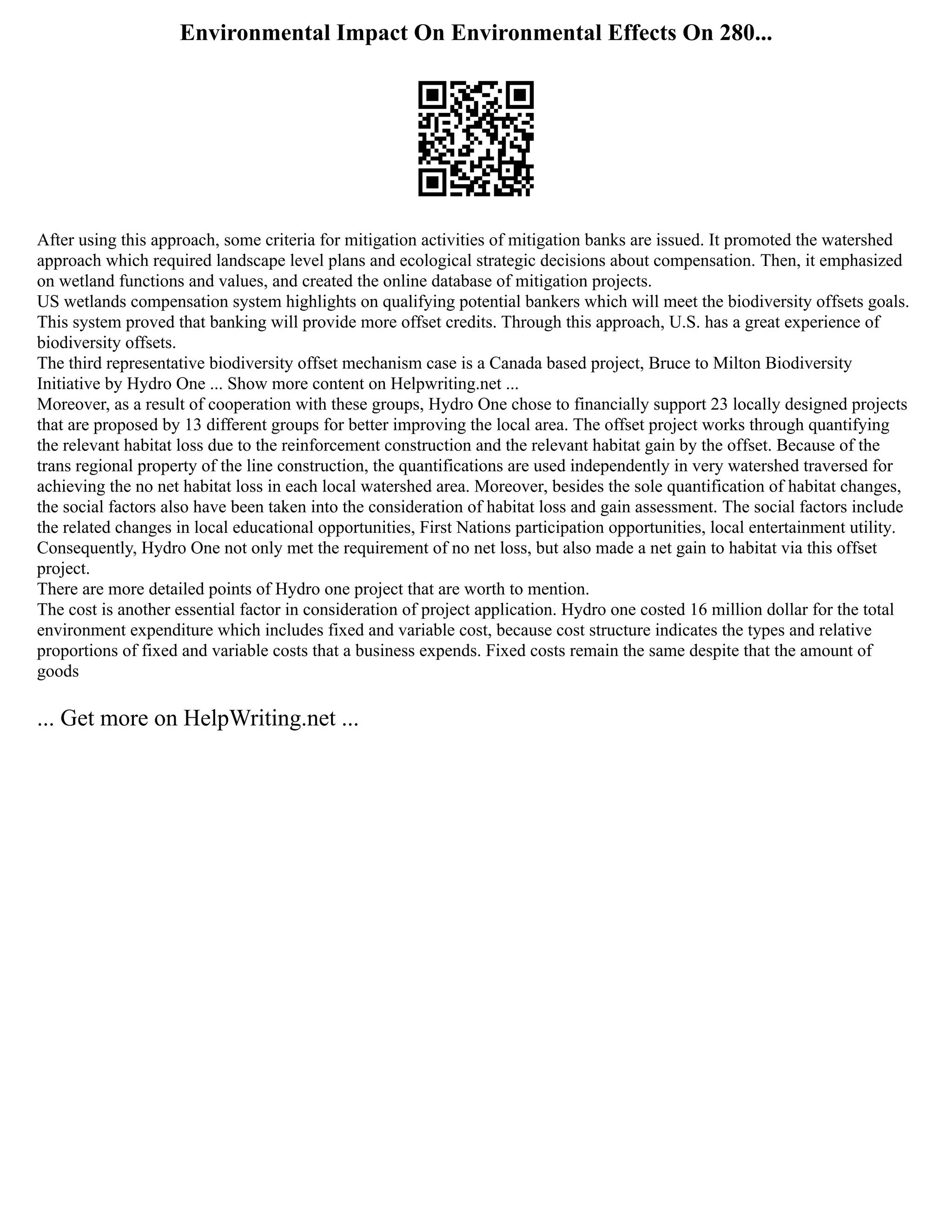Environmental Impact On Environmental Effects On 280...
After using this approach, some criteria for mitigation activities of mitigation banks are issued. It promoted the watershed
approach which required landscape level plans and ecological strategic decisions about compensation. Then, it emphasized
on wetland functions and values, and created the online database of mitigation projects.
US wetlands compensation system highlights on qualifying potential bankers which will meet the biodiversity offsets goals.
This system proved that banking will provide more offset credits. Through this approach, U.S. has a great experience of
biodiversity offsets.
The third representative biodiversity offset mechanism case is a Canada based project, Bruce to Milton Biodiversity
Initiative by Hydro One ... Show more content on Helpwriting.net ...
Moreover, as a result of cooperation with these groups, Hydro One chose to financially support 23 locally designed projects
that are proposed by 13 different groups for better improving the local area. The offset project works through quantifying
the relevant habitat loss due to the reinforcement construction and the relevant habitat gain by the offset. Because of the
trans regional property of the line construction, the quantifications are used independently in very watershed traversed for
achieving the no net habitat loss in each local watershed area. Moreover, besides the sole quantification of habitat changes,
the social factors also have been taken into the consideration of habitat loss and gain assessment. The social factors include
the related changes in local educational opportunities, First Nations participation opportunities, local entertainment utility.
Consequently, Hydro One not only met the requirement of no net loss, but also made a net gain to habitat via this offset
project.
There are more detailed points of Hydro one project that are worth to mention.
The cost is another essential factor in consideration of project application. Hydro one costed 16 million dollar for the total
environment expenditure which includes fixed and variable cost, because cost structure indicates the types and relative
proportions of fixed and variable costs that a business expends. Fixed costs remain the same despite that the amount of
goods
... Get more on HelpWriting.net ...
 