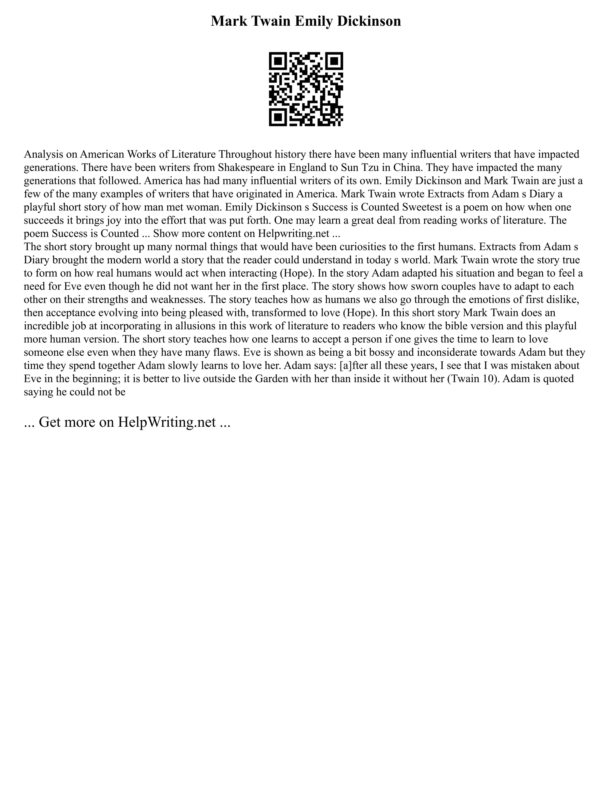 Mark Twain Emily Dickinson
Analysis on American Works of Literature Throughout history there have been many influential writers that have impacted
generations. There have been writers from Shakespeare in England to Sun Tzu in China. They have impacted the many
generations that followed. America has had many influential writers of its own. Emily Dickinson and Mark Twain are just a
few of the many examples of writers that have originated in America. Mark Twain wrote Extracts from Adam s Diary a
playful short story of how man met woman. Emily Dickinson s Success is Counted Sweetest is a poem on how when one
succeeds it brings joy into the effort that was put forth. One may learn a great deal from reading works of literature. The
poem Success is Counted ... Show more content on Helpwriting.net ...
The short story brought up many normal things that would have been curiosities to the first humans. Extracts from Adam s
Diary brought the modern world a story that the reader could understand in today s world. Mark Twain wrote the story true
to form on how real humans would act when interacting (Hope). In the story Adam adapted his situation and began to feel a
need for Eve even though he did not want her in the first place. The story shows how sworn couples have to adapt to each
other on their strengths and weaknesses. The story teaches how as humans we also go through the emotions of first dislike,
then acceptance evolving into being pleased with, transformed to love (Hope). In this short story Mark Twain does an
incredible job at incorporating in allusions in this work of literature to readers who know the bible version and this playful
more human version. The short story teaches how one learns to accept a person if one gives the time to learn to love
someone else even when they have many flaws. Eve is shown as being a bit bossy and inconsiderate towards Adam but they
time they spend together Adam slowly learns to love her. Adam says: [a]fter all these years, I see that I was mistaken about
Eve in the beginning; it is better to live outside the Garden with her than inside it without her (Twain 10). Adam is quoted
saying he could not be
... Get more on HelpWriting.net ...
 