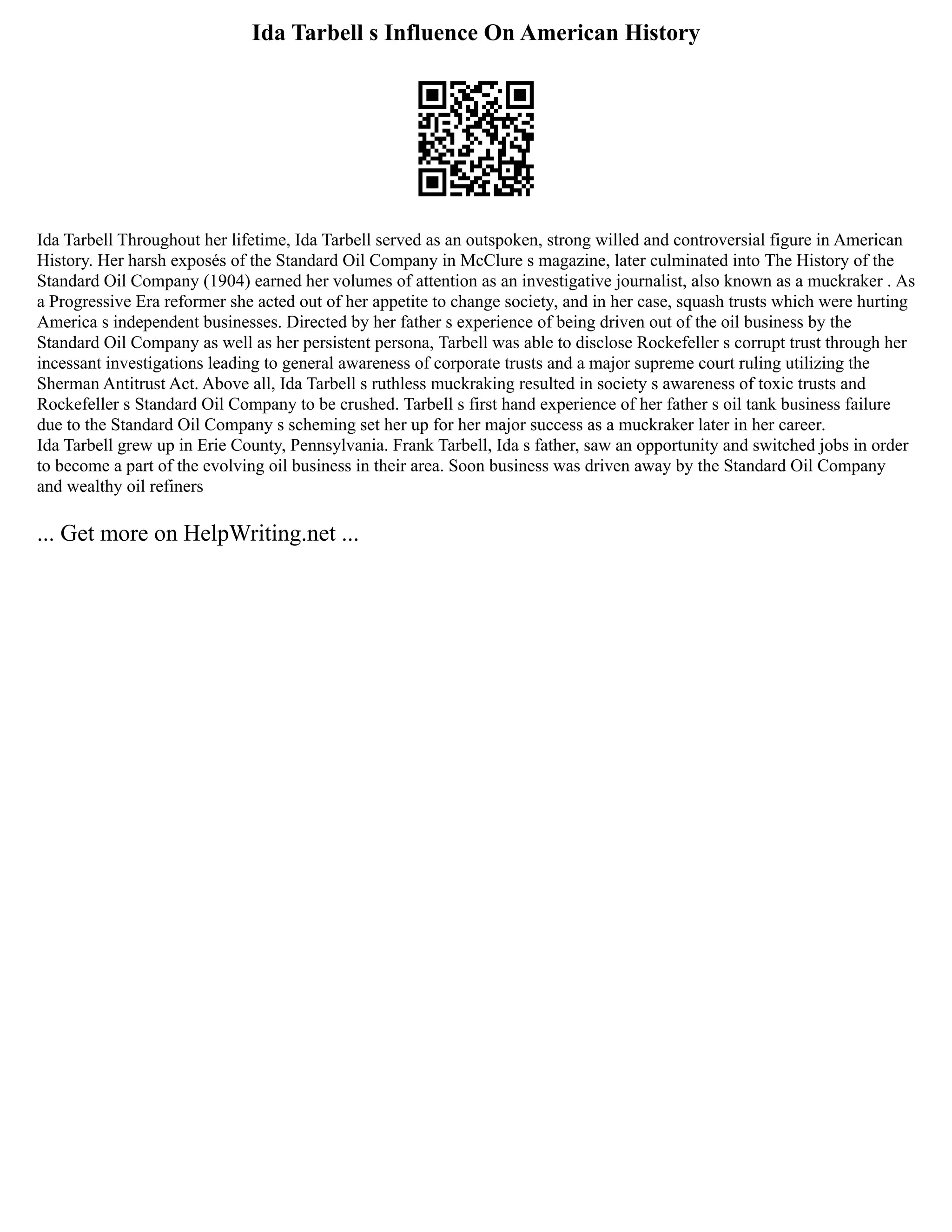 Ida Tarbell s Influence On American History
Ida Tarbell Throughout her lifetime, Ida Tarbell served as an outspoken, strong willed and controversial figure in American
History. Her harsh exposés of the Standard Oil Company in McClure s magazine, later culminated into The History of the
Standard Oil Company (1904) earned her volumes of attention as an investigative journalist, also known as a muckraker . As
a Progressive Era reformer she acted out of her appetite to change society, and in her case, squash trusts which were hurting
America s independent businesses. Directed by her father s experience of being driven out of the oil business by the
Standard Oil Company as well as her persistent persona, Tarbell was able to disclose Rockefeller s corrupt trust through her
incessant investigations leading to general awareness of corporate trusts and a major supreme court ruling utilizing the
Sherman Antitrust Act. Above all, Ida Tarbell s ruthless muckraking resulted in society s awareness of toxic trusts and
Rockefeller s Standard Oil Company to be crushed. Tarbell s first hand experience of her father s oil tank business failure
due to the Standard Oil Company s scheming set her up for her major success as a muckraker later in her career.
Ida Tarbell grew up in Erie County, Pennsylvania. Frank Tarbell, Ida s father, saw an opportunity and switched jobs in order
to become a part of the evolving oil business in their area. Soon business was driven away by the Standard Oil Company
and wealthy oil refiners
... Get more on HelpWriting.net ...
 