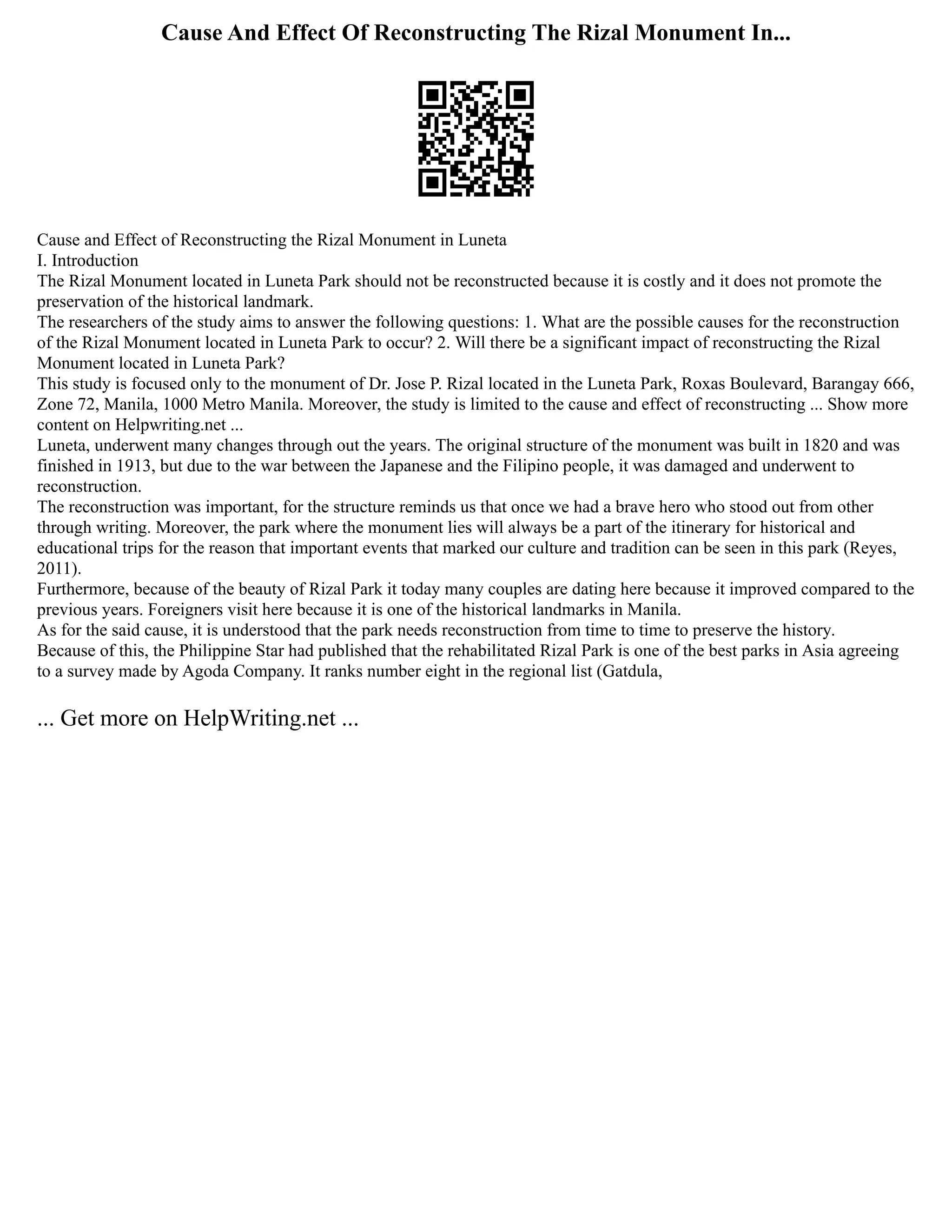 Cause And Effect Of Reconstructing The Rizal Monument In...
Cause and Effect of Reconstructing the Rizal Monument in Luneta
I. Introduction
The Rizal Monument located in Luneta Park should not be reconstructed because it is costly and it does not promote the
preservation of the historical landmark.
The researchers of the study aims to answer the following questions: 1. What are the possible causes for the reconstruction
of the Rizal Monument located in Luneta Park to occur? 2. Will there be a significant impact of reconstructing the Rizal
Monument located in Luneta Park?
This study is focused only to the monument of Dr. Jose P. Rizal located in the Luneta Park, Roxas Boulevard, Barangay 666,
Zone 72, Manila, 1000 Metro Manila. Moreover, the study is limited to the cause and effect of reconstructing ... Show more
content on Helpwriting.net ...
Luneta, underwent many changes through out the years. The original structure of the monument was built in 1820 and was
finished in 1913, but due to the war between the Japanese and the Filipino people, it was damaged and underwent to
reconstruction.
The reconstruction was important, for the structure reminds us that once we had a brave hero who stood out from other
through writing. Moreover, the park where the monument lies will always be a part of the itinerary for historical and
educational trips for the reason that important events that marked our culture and tradition can be seen in this park (Reyes,
2011).
Furthermore, because of the beauty of Rizal Park it today many couples are dating here because it improved compared to the
previous years. Foreigners visit here because it is one of the historical landmarks in Manila.
As for the said cause, it is understood that the park needs reconstruction from time to time to preserve the history.
Because of this, the Philippine Star had published that the rehabilitated Rizal Park is one of the best parks in Asia agreeing
to a survey made by Agoda Company. It ranks number eight in the regional list (Gatdula,
... Get more on HelpWriting.net ...
 