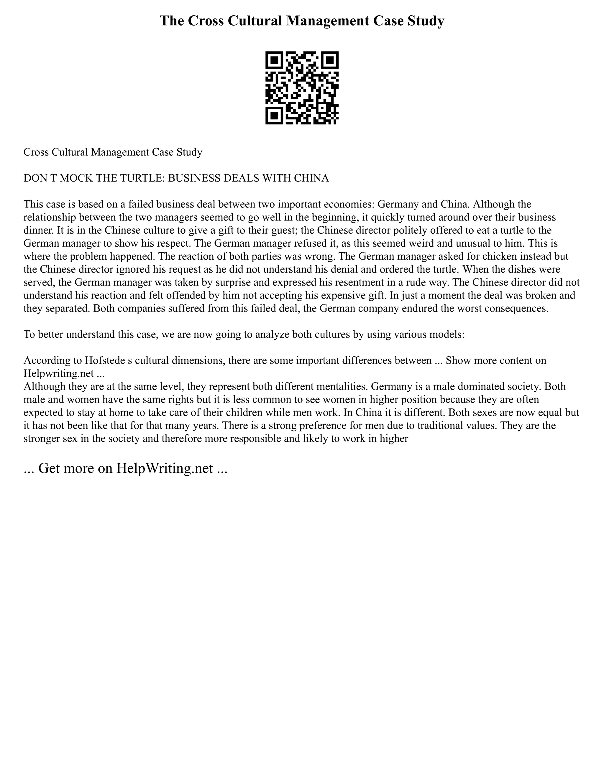 The Cross Cultural Management Case Study
Cross Cultural Management Case Study
DON T MOCK THE TURTLE: BUSINESS DEALS WITH CHINA
This case is based on a failed business deal between two important economies: Germany and China. Although the
relationship between the two managers seemed to go well in the beginning, it quickly turned around over their business
dinner. It is in the Chinese culture to give a gift to their guest; the Chinese director politely offered to eat a turtle to the
German manager to show his respect. The German manager refused it, as this seemed weird and unusual to him. This is
where the problem happened. The reaction of both parties was wrong. The German manager asked for chicken instead but
the Chinese director ignored his request as he did not understand his denial and ordered the turtle. When the dishes were
served, the German manager was taken by surprise and expressed his resentment in a rude way. The Chinese director did not
understand his reaction and felt offended by him not accepting his expensive gift. In just a moment the deal was broken and
they separated. Both companies suffered from this failed deal, the German company endured the worst consequences.
To better understand this case, we are now going to analyze both cultures by using various models:
According to Hofstede s cultural dimensions, there are some important differences between ... Show more content on
Helpwriting.net ...
Although they are at the same level, they represent both different mentalities. Germany is a male dominated society. Both
male and women have the same rights but it is less common to see women in higher position because they are often
expected to stay at home to take care of their children while men work. In China it is different. Both sexes are now equal but
it has not been like that for that many years. There is a strong preference for men due to traditional values. They are the
stronger sex in the society and therefore more responsible and likely to work in higher
... Get more on HelpWriting.net ...
 