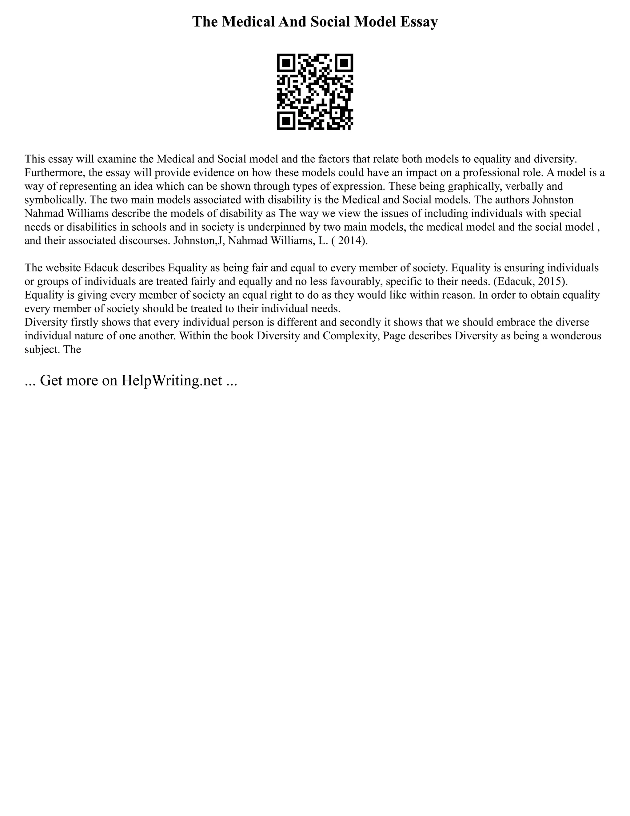 The Medical And Social Model Essay
This essay will examine the Medical and Social model and the factors that relate both models to equality and diversity.
Furthermore, the essay will provide evidence on how these models could have an impact on a professional role. A model is a
way of representing an idea which can be shown through types of expression. These being graphically, verbally and
symbolically. The two main models associated with disability is the Medical and Social models. The authors Johnston
Nahmad Williams describe the models of disability as The way we view the issues of including individuals with special
needs or disabilities in schools and in society is underpinned by two main models, the medical model and the social model ,
and their associated discourses. Johnston,J, Nahmad Williams, L. ( 2014).
The website Edacuk describes Equality as being fair and equal to every member of society. Equality is ensuring individuals
or groups of individuals are treated fairly and equally and no less favourably, specific to their needs. (Edacuk, 2015).
Equality is giving every member of society an equal right to do as they would like within reason. In order to obtain equality
every member of society should be treated to their individual needs.
Diversity firstly shows that every individual person is different and secondly it shows that we should embrace the diverse
individual nature of one another. Within the book Diversity and Complexity, Page describes Diversity as being a wonderous
subject. The
... Get more on HelpWriting.net ...
 