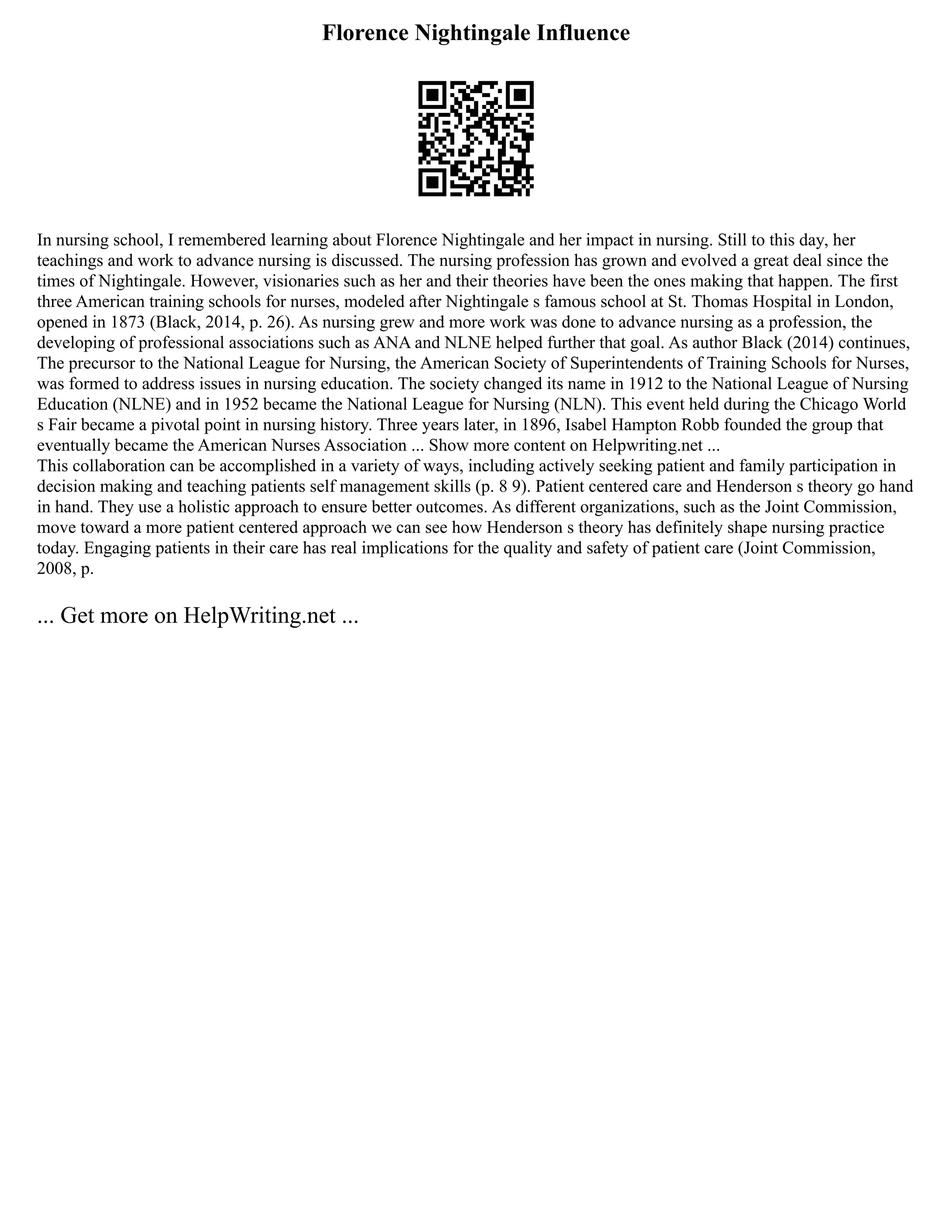Florence Nightingale Influence
In nursing school, I remembered learning about Florence Nightingale and her impact in nursing. Still to this day, her
teachings and work to advance nursing is discussed. The nursing profession has grown and evolved a great deal since the
times of Nightingale. However, visionaries such as her and their theories have been the ones making that happen. The first
three American training schools for nurses, modeled after Nightingale s famous school at St. Thomas Hospital in London,
opened in 1873 (Black, 2014, p. 26). As nursing grew and more work was done to advance nursing as a profession, the
developing of professional associations such as ANA and NLNE helped further that goal. As author Black (2014) continues,
The precursor to the National League for Nursing, the American Society of Superintendents of Training Schools for Nurses,
was formed to address issues in nursing education. The society changed its name in 1912 to the National League of Nursing
Education (NLNE) and in 1952 became the National League for Nursing (NLN). This event held during the Chicago World
s Fair became a pivotal point in nursing history. Three years later, in 1896, Isabel Hampton Robb founded the group that
eventually became the American Nurses Association ... Show more content on Helpwriting.net ...
This collaboration can be accomplished in a variety of ways, including actively seeking patient and family participation in
decision making and teaching patients self management skills (p. 8 9). Patient centered care and Henderson s theory go hand
in hand. They use a holistic approach to ensure better outcomes. As different organizations, such as the Joint Commission,
move toward a more patient centered approach we can see how Henderson s theory has definitely shape nursing practice
today. Engaging patients in their care has real implications for the quality and safety of patient care (Joint Commission,
2008, p.
... Get more on HelpWriting.net ...
 