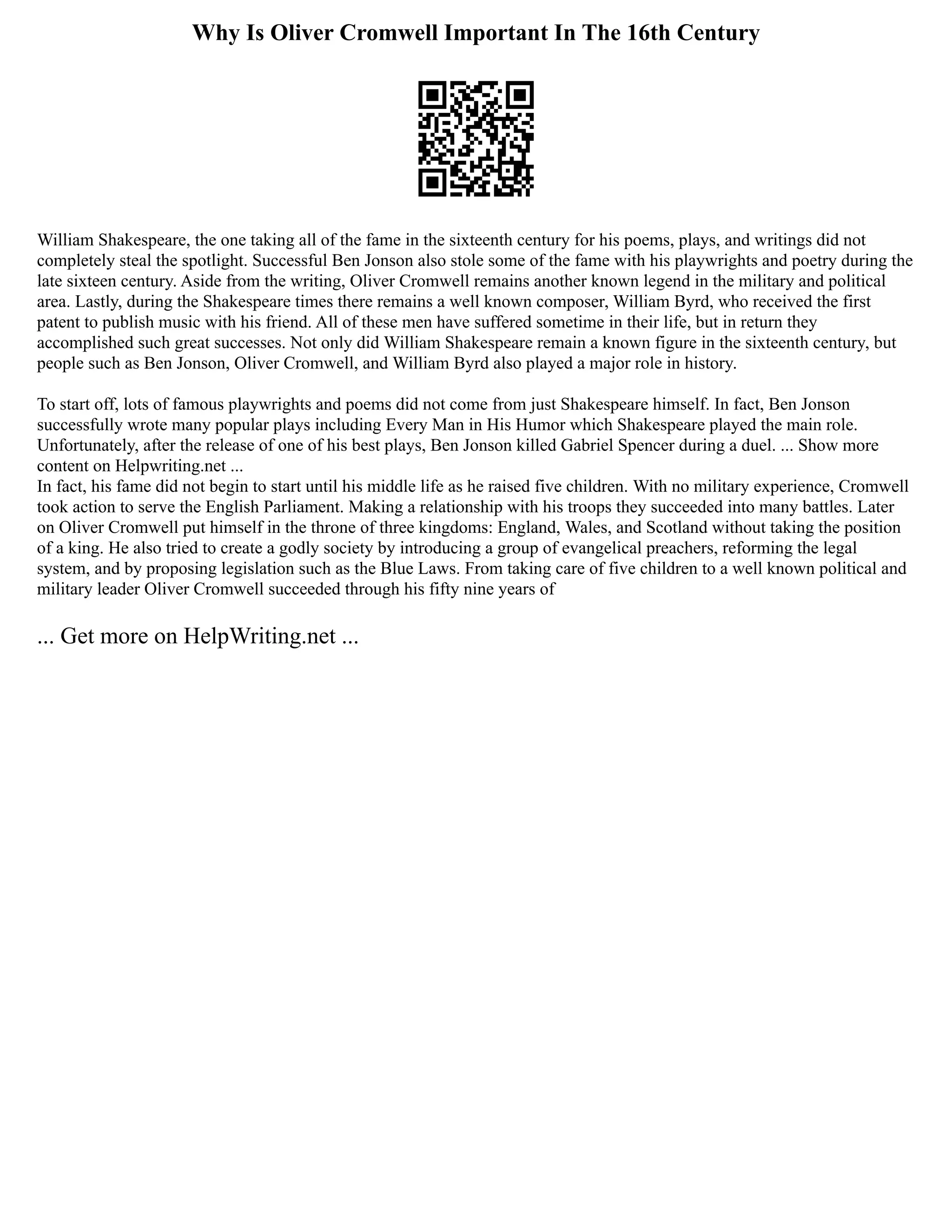 Why Is Oliver Cromwell Important In The 16th Century
William Shakespeare, the one taking all of the fame in the sixteenth century for his poems, plays, and writings did not
completely steal the spotlight. Successful Ben Jonson also stole some of the fame with his playwrights and poetry during the
late sixteen century. Aside from the writing, Oliver Cromwell remains another known legend in the military and political
area. Lastly, during the Shakespeare times there remains a well known composer, William Byrd, who received the first
patent to publish music with his friend. All of these men have suffered sometime in their life, but in return they
accomplished such great successes. Not only did William Shakespeare remain a known figure in the sixteenth century, but
people such as Ben Jonson, Oliver Cromwell, and William Byrd also played a major role in history.
To start off, lots of famous playwrights and poems did not come from just Shakespeare himself. In fact, Ben Jonson
successfully wrote many popular plays including Every Man in His Humor which Shakespeare played the main role.
Unfortunately, after the release of one of his best plays, Ben Jonson killed Gabriel Spencer during a duel. ... Show more
content on Helpwriting.net ...
In fact, his fame did not begin to start until his middle life as he raised five children. With no military experience, Cromwell
took action to serve the English Parliament. Making a relationship with his troops they succeeded into many battles. Later
on Oliver Cromwell put himself in the throne of three kingdoms: England, Wales, and Scotland without taking the position
of a king. He also tried to create a godly society by introducing a group of evangelical preachers, reforming the legal
system, and by proposing legislation such as the Blue Laws. From taking care of five children to a well known political and
military leader Oliver Cromwell succeeded through his fifty nine years of
... Get more on HelpWriting.net ...
 