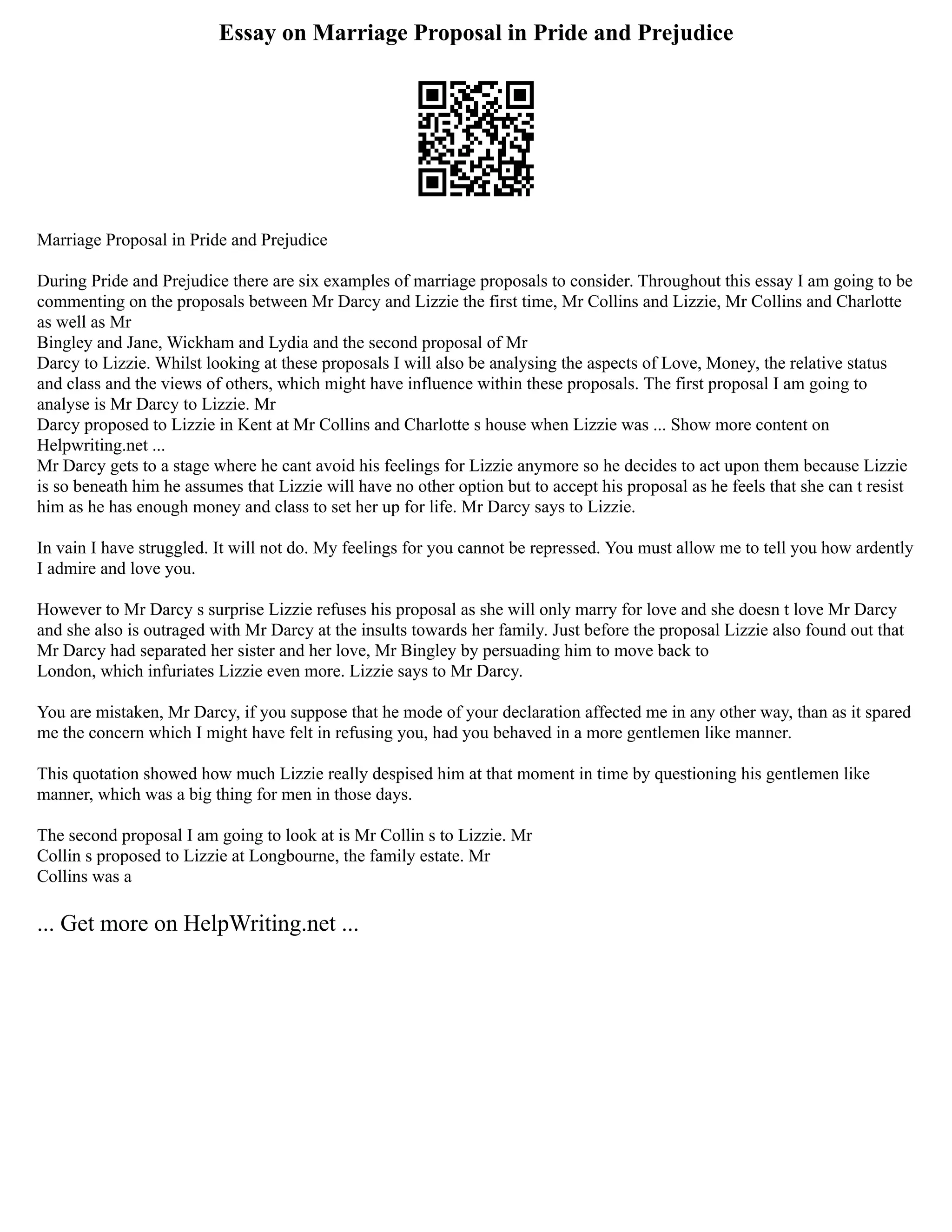 Essay on Marriage Proposal in Pride and Prejudice
Marriage Proposal in Pride and Prejudice
During Pride and Prejudice there are six examples of marriage proposals to consider. Throughout this essay I am going to be
commenting on the proposals between Mr Darcy and Lizzie the first time, Mr Collins and Lizzie, Mr Collins and Charlotte
as well as Mr
Bingley and Jane, Wickham and Lydia and the second proposal of Mr
Darcy to Lizzie. Whilst looking at these proposals I will also be analysing the aspects of Love, Money, the relative status
and class and the views of others, which might have influence within these proposals. The first proposal I am going to
analyse is Mr Darcy to Lizzie. Mr
Darcy proposed to Lizzie in Kent at Mr Collins and Charlotte s house when Lizzie was ... Show more content on
Helpwriting.net ...
Mr Darcy gets to a stage where he cant avoid his feelings for Lizzie anymore so he decides to act upon them because Lizzie
is so beneath him he assumes that Lizzie will have no other option but to accept his proposal as he feels that she can t resist
him as he has enough money and class to set her up for life. Mr Darcy says to Lizzie.
In vain I have struggled. It will not do. My feelings for you cannot be repressed. You must allow me to tell you how ardently
I admire and love you.
However to Mr Darcy s surprise Lizzie refuses his proposal as she will only marry for love and she doesn t love Mr Darcy
and she also is outraged with Mr Darcy at the insults towards her family. Just before the proposal Lizzie also found out that
Mr Darcy had separated her sister and her love, Mr Bingley by persuading him to move back to
London, which infuriates Lizzie even more. Lizzie says to Mr Darcy.
You are mistaken, Mr Darcy, if you suppose that he mode of your declaration affected me in any other way, than as it spared
me the concern which I might have felt in refusing you, had you behaved in a more gentlemen like manner.
This quotation showed how much Lizzie really despised him at that moment in time by questioning his gentlemen like
manner, which was a big thing for men in those days.
The second proposal I am going to look at is Mr Collin s to Lizzie. Mr
Collin s proposed to Lizzie at Longbourne, the family estate. Mr
Collins was a
... Get more on HelpWriting.net ...
 