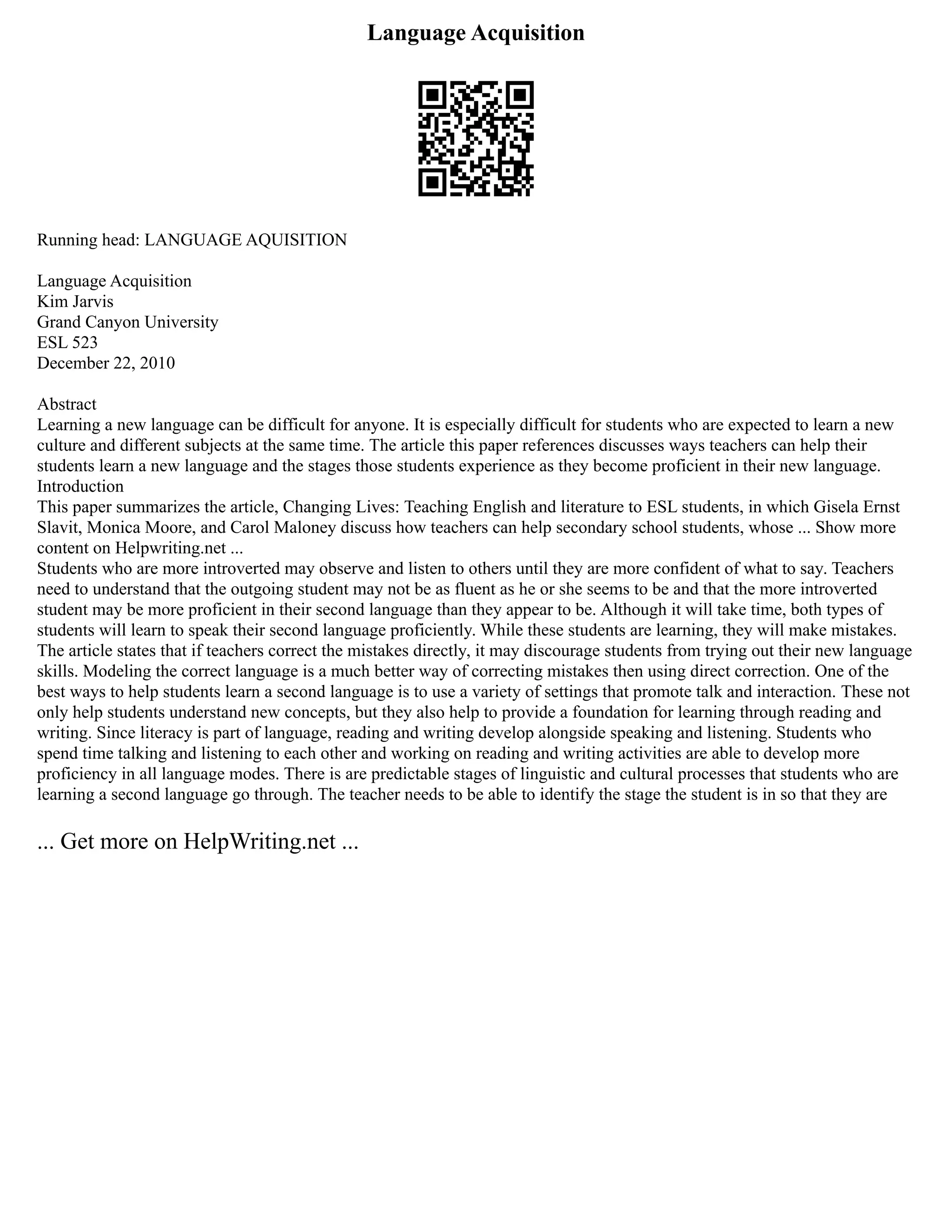 Language Acquisition
Running head: LANGUAGE AQUISITION
Language Acquisition
Kim Jarvis
Grand Canyon University
ESL 523
December 22, 2010
Abstract
Learning a new language can be difficult for anyone. It is especially difficult for students who are expected to learn a new
culture and different subjects at the same time. The article this paper references discusses ways teachers can help their
students learn a new language and the stages those students experience as they become proficient in their new language.
Introduction
This paper summarizes the article, Changing Lives: Teaching English and literature to ESL students, in which Gisela Ernst
Slavit, Monica Moore, and Carol Maloney discuss how teachers can help secondary school students, whose ... Show more
content on Helpwriting.net ...
Students who are more introverted may observe and listen to others until they are more confident of what to say. Teachers
need to understand that the outgoing student may not be as fluent as he or she seems to be and that the more introverted
student may be more proficient in their second language than they appear to be. Although it will take time, both types of
students will learn to speak their second language proficiently. While these students are learning, they will make mistakes.
The article states that if teachers correct the mistakes directly, it may discourage students from trying out their new language
skills. Modeling the correct language is a much better way of correcting mistakes then using direct correction. One of the
best ways to help students learn a second language is to use a variety of settings that promote talk and interaction. These not
only help students understand new concepts, but they also help to provide a foundation for learning through reading and
writing. Since literacy is part of language, reading and writing develop alongside speaking and listening. Students who
spend time talking and listening to each other and working on reading and writing activities are able to develop more
proficiency in all language modes. There is are predictable stages of linguistic and cultural processes that students who are
learning a second language go through. The teacher needs to be able to identify the stage the student is in so that they are
... Get more on HelpWriting.net ...
 