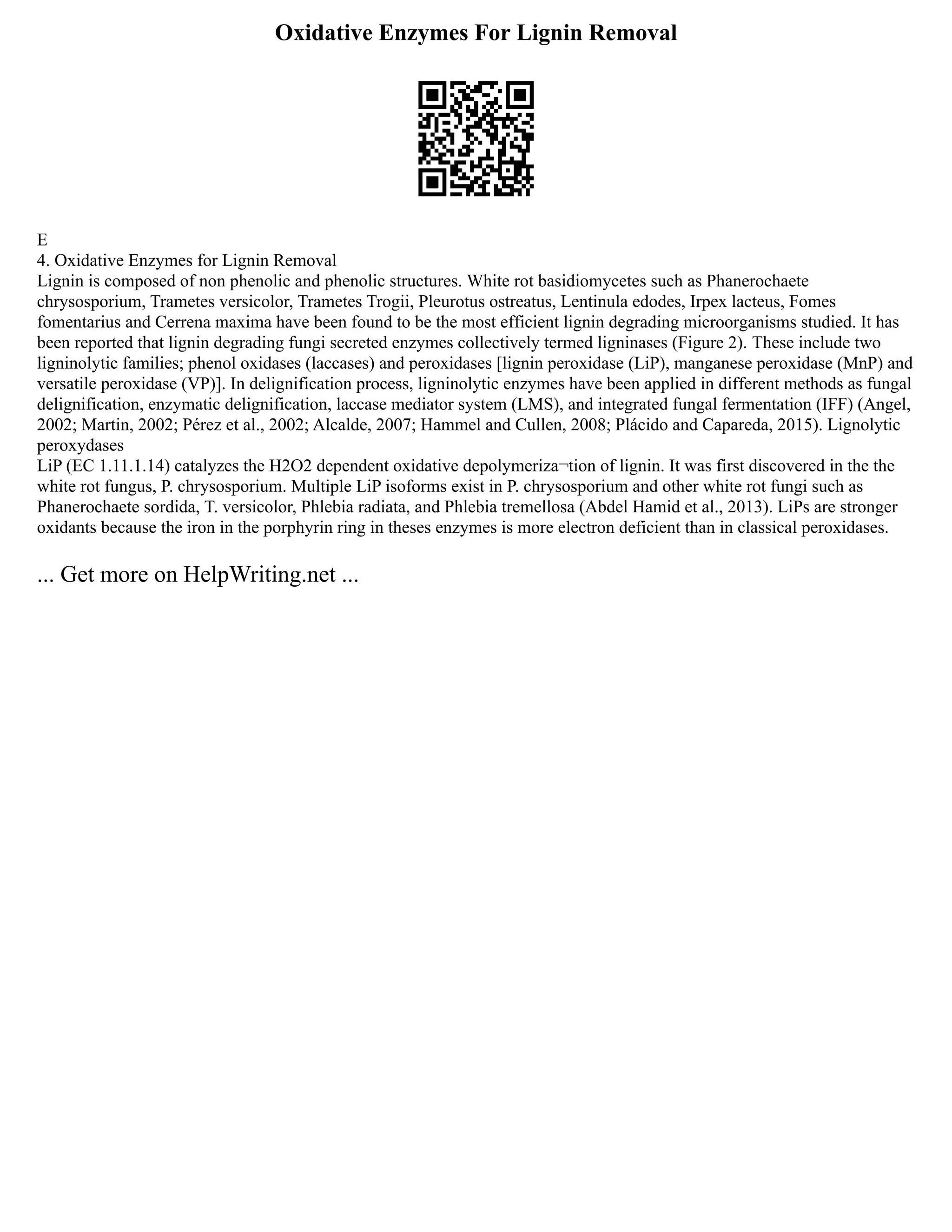 Oxidative Enzymes For Lignin Removal
E
4. Oxidative Enzymes for Lignin Removal
Lignin is composed of non phenolic and phenolic structures. White rot basidiomycetes such as Phanerochaete
chrysosporium, Trametes versicolor, Trametes Trogii, Pleurotus ostreatus, Lentinula edodes, Irpex lacteus, Fomes
fomentarius and Cerrena maxima have been found to be the most efficient lignin degrading microorganisms studied. It has
been reported that lignin degrading fungi secreted enzymes collectively termed ligninases (Figure 2). These include two
ligninolytic families; phenol oxidases (laccases) and peroxidases [lignin peroxidase (LiP), manganese peroxidase (MnP) and
versatile peroxidase (VP)]. In delignification process, ligninolytic enzymes have been applied in different methods as fungal
delignification, enzymatic delignification, laccase mediator system (LMS), and integrated fungal fermentation (IFF) (Angel,
2002; Martin, 2002; Pérez et al., 2002; Alcalde, 2007; Hammel and Cullen, 2008; Plácido and Capareda, 2015). Lignolytic
peroxydases
LiP (EC 1.11.1.14) catalyzes the H2O2 dependent oxidative depolymeriza¬tion of lignin. It was first discovered in the the
white rot fungus, P. chrysosporium. Multiple LiP isoforms exist in P. chrysosporium and other white rot fungi such as
Phanerochaete sordida, T. versicolor, Phlebia radiata, and Phlebia tremellosa (Abdel Hamid et al., 2013). LiPs are stronger
oxidants because the iron in the porphyrin ring in theses enzymes is more electron deficient than in classical peroxidases.
... Get more on HelpWriting.net ...
 