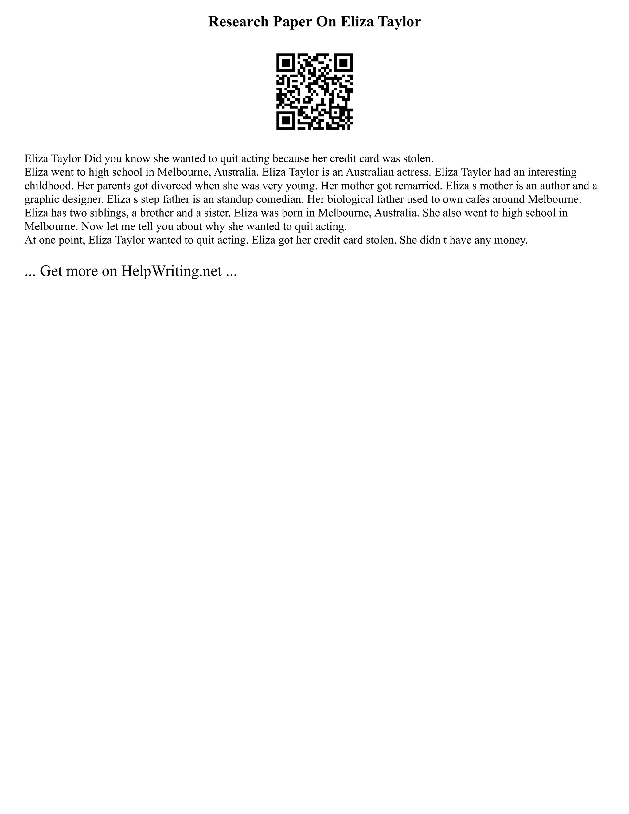 Research Paper On Eliza Taylor
Eliza Taylor Did you know she wanted to quit acting because her credit card was stolen.
Eliza went to high school in Melbourne, Australia. Eliza Taylor is an Australian actress. Eliza Taylor had an interesting
childhood. Her parents got divorced when she was very young. Her mother got remarried. Eliza s mother is an author and a
graphic designer. Eliza s step father is an standup comedian. Her biological father used to own cafes around Melbourne.
Eliza has two siblings, a brother and a sister. Eliza was born in Melbourne, Australia. She also went to high school in
Melbourne. Now let me tell you about why she wanted to quit acting.
At one point, Eliza Taylor wanted to quit acting. Eliza got her credit card stolen. She didn t have any money.
... Get more on HelpWriting.net ...
 