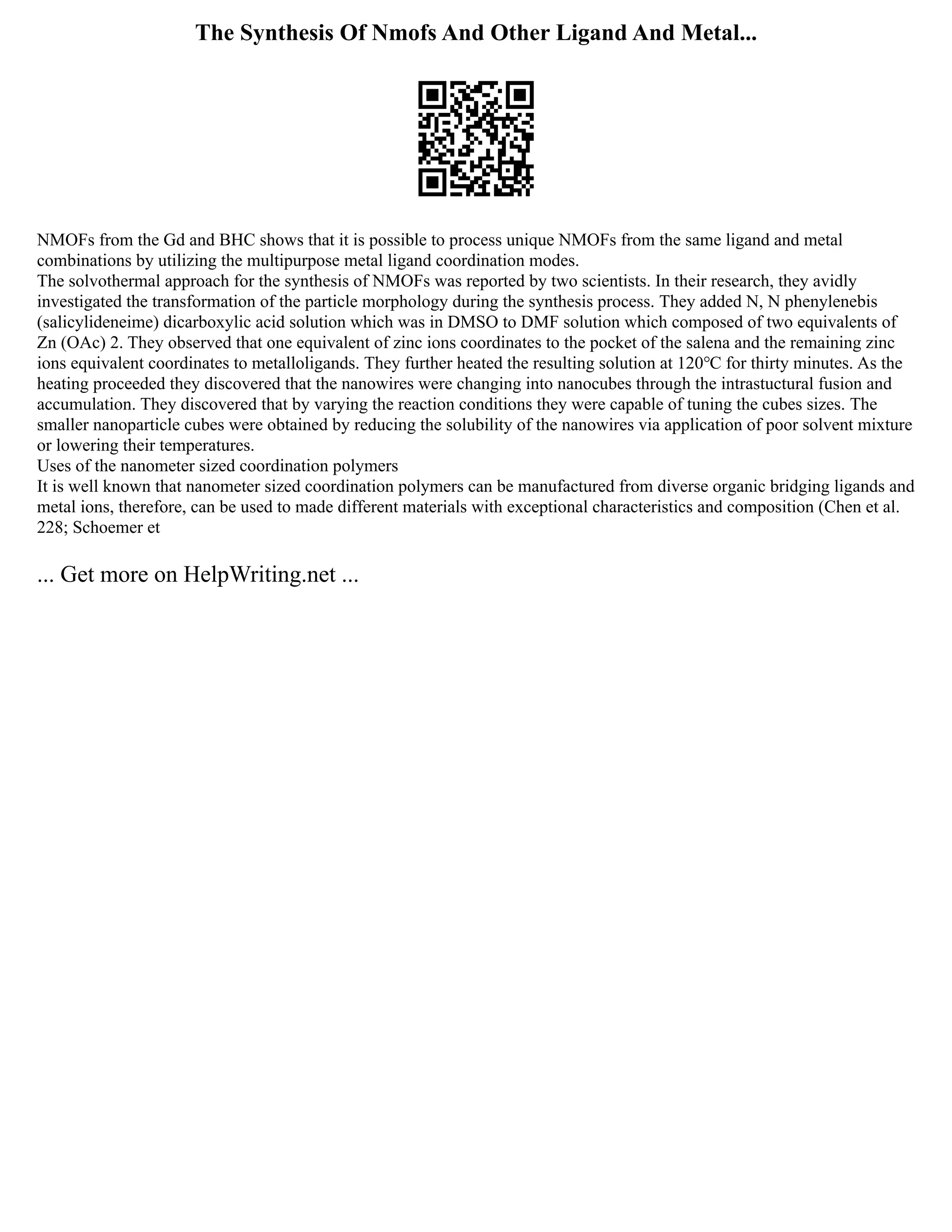 The Synthesis Of Nmofs And Other Ligand And Metal...
NMOFs from the Gd and BHC shows that it is possible to process unique NMOFs from the same ligand and metal
combinations by utilizing the multipurpose metal ligand coordination modes.
The solvothermal approach for the synthesis of NMOFs was reported by two scientists. In their research, they avidly
investigated the transformation of the particle morphology during the synthesis process. They added N, N phenylenebis
(salicylideneime) dicarboxylic acid solution which was in DMSO to DMF solution which composed of two equivalents of
Zn (OAc) 2. They observed that one equivalent of zinc ions coordinates to the pocket of the salena and the remaining zinc
ions equivalent coordinates to metalloligands. They further heated the resulting solution at 120℃ for thirty minutes. As the
heating proceeded they discovered that the nanowires were changing into nanocubes through the intrastuctural fusion and
accumulation. They discovered that by varying the reaction conditions they were capable of tuning the cubes sizes. The
smaller nanoparticle cubes were obtained by reducing the solubility of the nanowires via application of poor solvent mixture
or lowering their temperatures.
Uses of the nanometer sized coordination polymers
It is well known that nanometer sized coordination polymers can be manufactured from diverse organic bridging ligands and
metal ions, therefore, can be used to made different materials with exceptional characteristics and composition (Chen et al.
228; Schoemer et
... Get more on HelpWriting.net ...
 