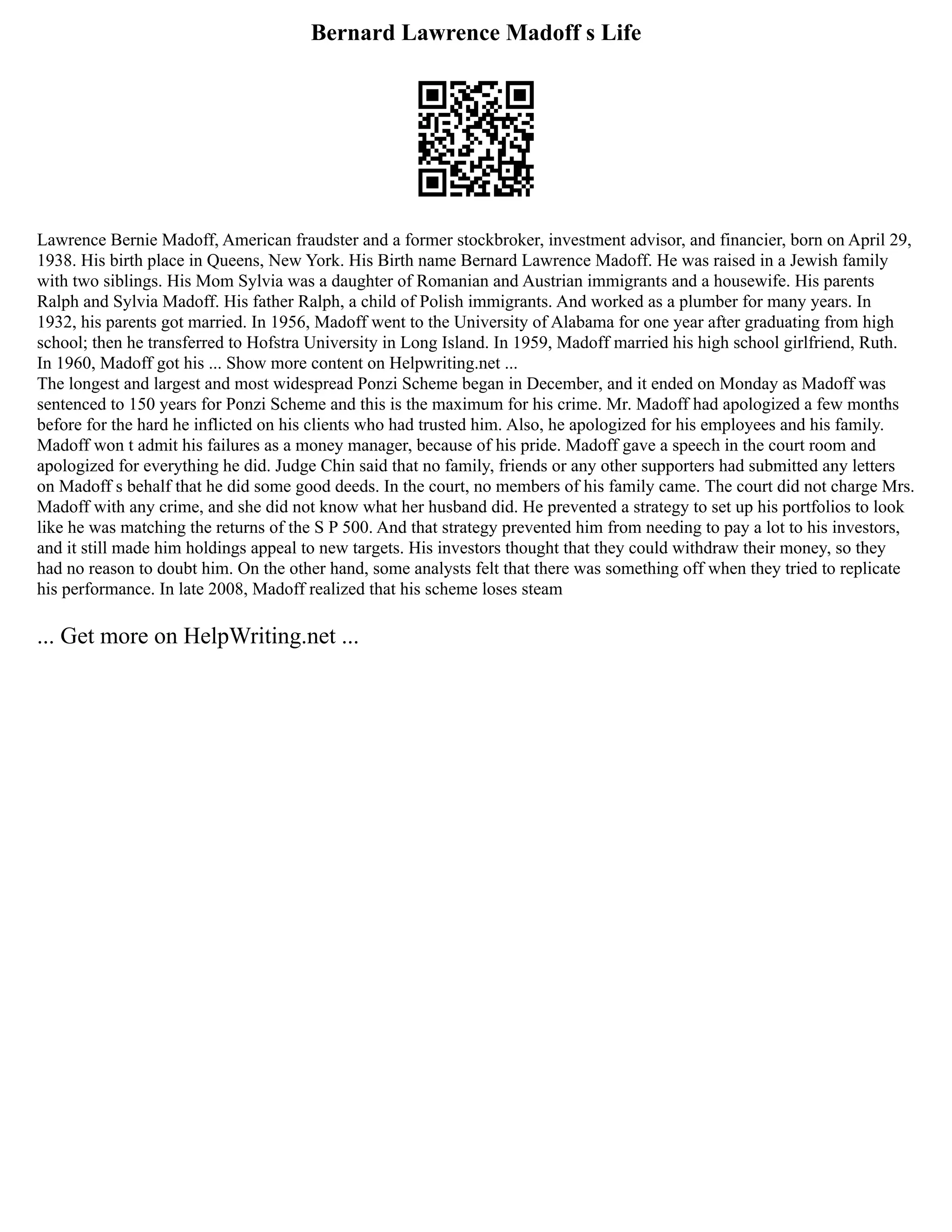 Bernard Lawrence Madoff s Life
Lawrence Bernie Madoff, American fraudster and a former stockbroker, investment advisor, and financier, born on April 29,
1938. His birth place in Queens, New York. His Birth name Bernard Lawrence Madoff. He was raised in a Jewish family
with two siblings. His Mom Sylvia was a daughter of Romanian and Austrian immigrants and a housewife. His parents
Ralph and Sylvia Madoff. His father Ralph, a child of Polish immigrants. And worked as a plumber for many years. In
1932, his parents got married. In 1956, Madoff went to the University of Alabama for one year after graduating from high
school; then he transferred to Hofstra University in Long Island. In 1959, Madoff married his high school girlfriend, Ruth.
In 1960, Madoff got his ... Show more content on Helpwriting.net ...
The longest and largest and most widespread Ponzi Scheme began in December, and it ended on Monday as Madoff was
sentenced to 150 years for Ponzi Scheme and this is the maximum for his crime. Mr. Madoff had apologized a few months
before for the hard he inflicted on his clients who had trusted him. Also, he apologized for his employees and his family.
Madoff won t admit his failures as a money manager, because of his pride. Madoff gave a speech in the court room and
apologized for everything he did. Judge Chin said that no family, friends or any other supporters had submitted any letters
on Madoff s behalf that he did some good deeds. In the court, no members of his family came. The court did not charge Mrs.
Madoff with any crime, and she did not know what her husband did. He prevented a strategy to set up his portfolios to look
like he was matching the returns of the S P 500. And that strategy prevented him from needing to pay a lot to his investors,
and it still made him holdings appeal to new targets. His investors thought that they could withdraw their money, so they
had no reason to doubt him. On the other hand, some analysts felt that there was something off when they tried to replicate
his performance. In late 2008, Madoff realized that his scheme loses steam
... Get more on HelpWriting.net ...
 