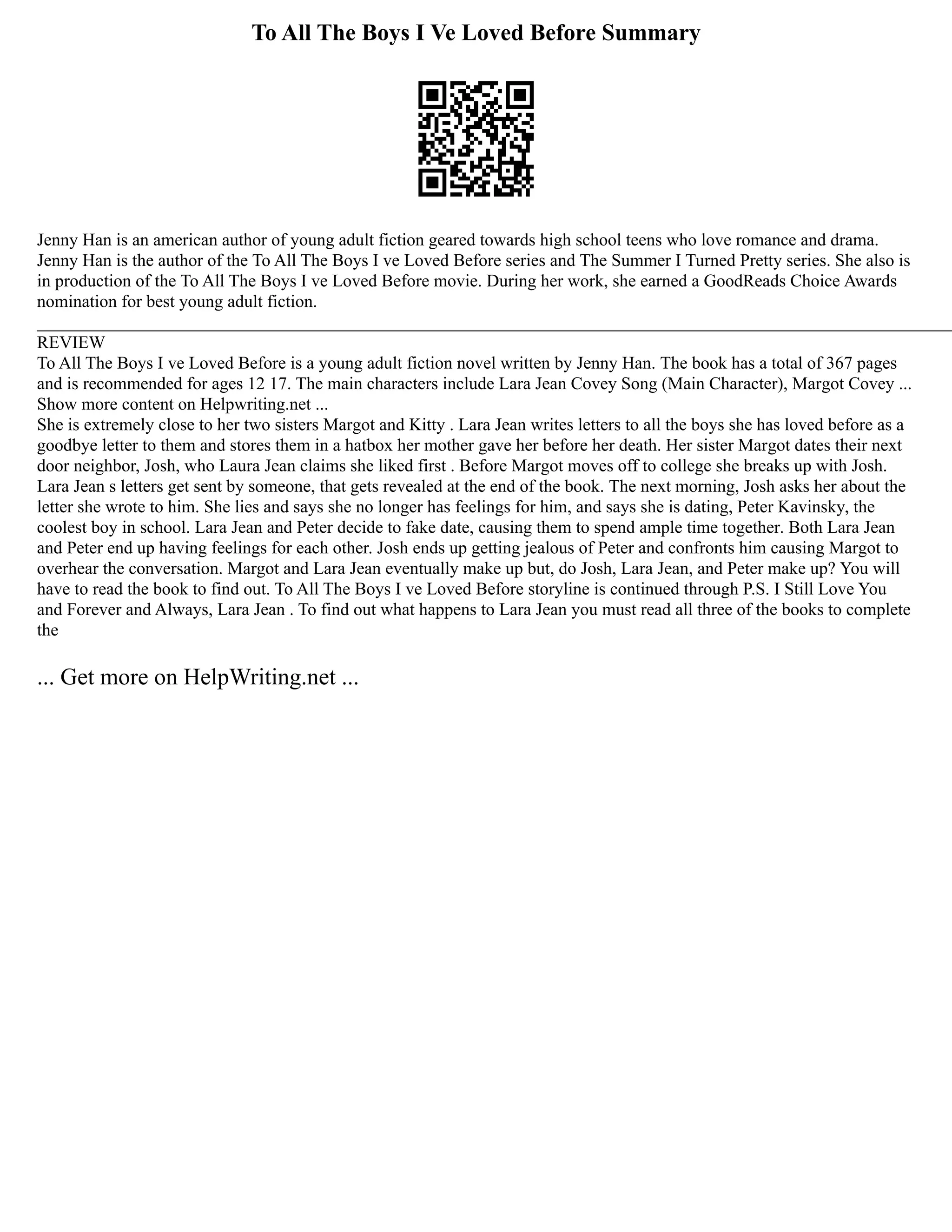 To All The Boys I Ve Loved Before Summary
Jenny Han is an american author of young adult fiction geared towards high school teens who love romance and drama.
Jenny Han is the author of the To All The Boys I ve Loved Before series and The Summer I Turned Pretty series. She also is
in production of the To All The Boys I ve Loved Before movie. During her work, she earned a GoodReads Choice Awards
nomination for best young adult fiction.
________________________________________________________________________________________________________
REVIEW
To All The Boys I ve Loved Before is a young adult fiction novel written by Jenny Han. The book has a total of 367 pages
and is recommended for ages 12 17. The main characters include Lara Jean Covey Song (Main Character), Margot Covey ...
Show more content on Helpwriting.net ...
She is extremely close to her two sisters Margot and Kitty . Lara Jean writes letters to all the boys she has loved before as a
goodbye letter to them and stores them in a hatbox her mother gave her before her death. Her sister Margot dates their next
door neighbor, Josh, who Laura Jean claims she liked first . Before Margot moves off to college she breaks up with Josh.
Lara Jean s letters get sent by someone, that gets revealed at the end of the book. The next morning, Josh asks her about the
letter she wrote to him. She lies and says she no longer has feelings for him, and says she is dating, Peter Kavinsky, the
coolest boy in school. Lara Jean and Peter decide to fake date, causing them to spend ample time together. Both Lara Jean
and Peter end up having feelings for each other. Josh ends up getting jealous of Peter and confronts him causing Margot to
overhear the conversation. Margot and Lara Jean eventually make up but, do Josh, Lara Jean, and Peter make up? You will
have to read the book to find out. To All The Boys I ve Loved Before storyline is continued through P.S. I Still Love You
and Forever and Always, Lara Jean . To find out what happens to Lara Jean you must read all three of the books to complete
the
... Get more on HelpWriting.net ...
 