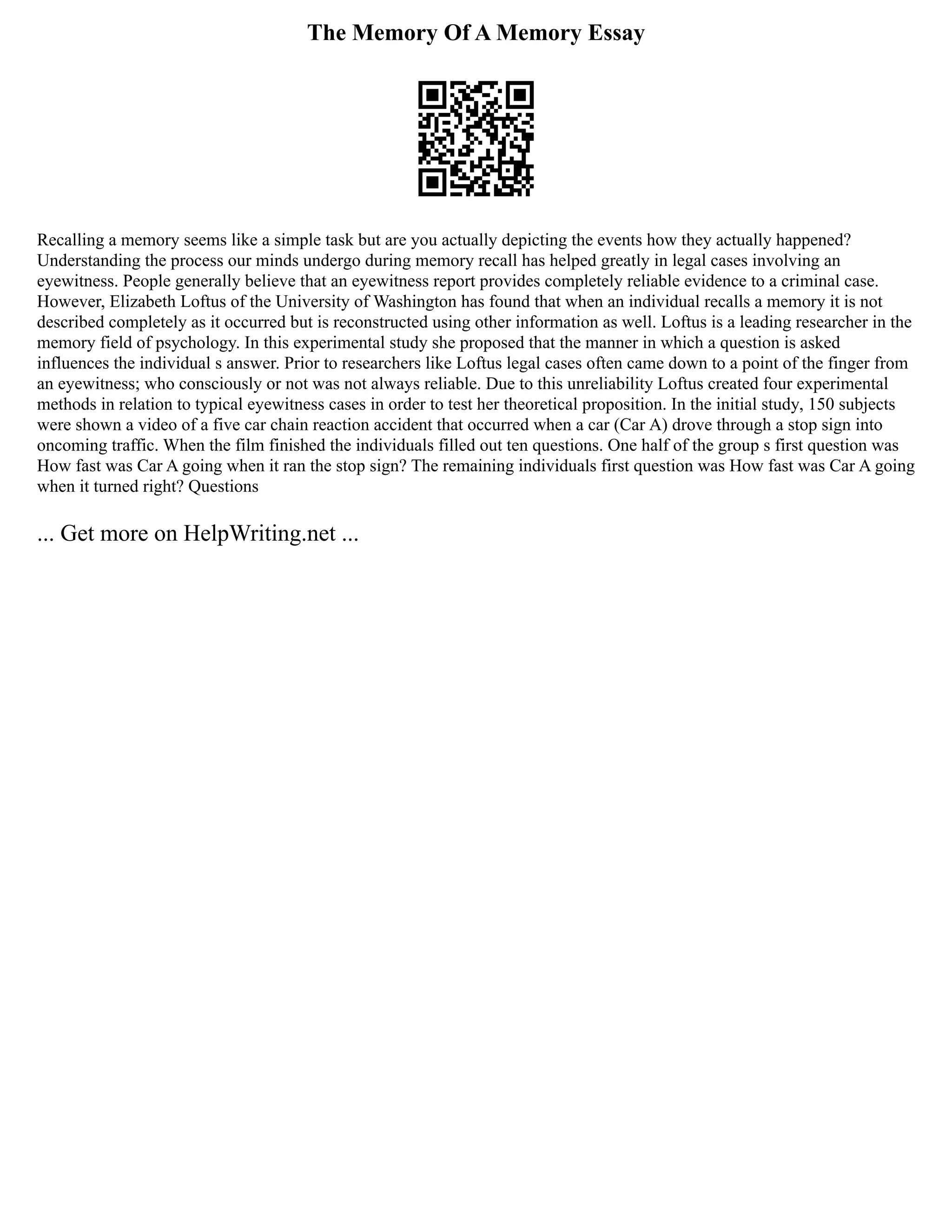 The Memory Of A Memory Essay
Recalling a memory seems like a simple task but are you actually depicting the events how they actually happened?
Understanding the process our minds undergo during memory recall has helped greatly in legal cases involving an
eyewitness. People generally believe that an eyewitness report provides completely reliable evidence to a criminal case.
However, Elizabeth Loftus of the University of Washington has found that when an individual recalls a memory it is not
described completely as it occurred but is reconstructed using other information as well. Loftus is a leading researcher in the
memory field of psychology. In this experimental study she proposed that the manner in which a question is asked
influences the individual s answer. Prior to researchers like Loftus legal cases often came down to a point of the finger from
an eyewitness; who consciously or not was not always reliable. Due to this unreliability Loftus created four experimental
methods in relation to typical eyewitness cases in order to test her theoretical proposition. In the initial study, 150 subjects
were shown a video of a five car chain reaction accident that occurred when a car (Car A) drove through a stop sign into
oncoming traffic. When the film finished the individuals filled out ten questions. One half of the group s first question was
How fast was Car A going when it ran the stop sign? The remaining individuals first question was How fast was Car A going
when it turned right? Questions
... Get more on HelpWriting.net ...
 
