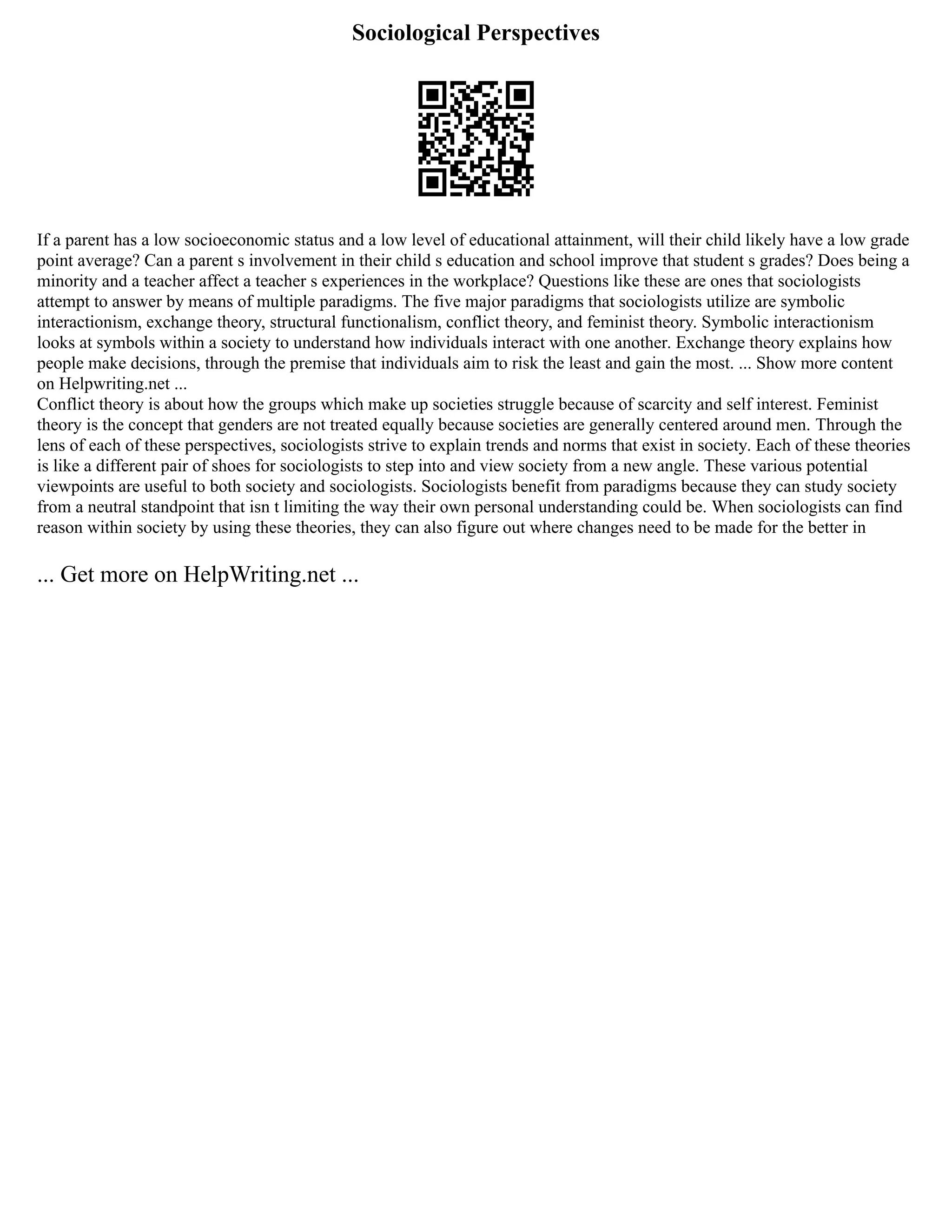 Sociological Perspectives
If a parent has a low socioeconomic status and a low level of educational attainment, will their child likely have a low grade
point average? Can a parent s involvement in their child s education and school improve that student s grades? Does being a
minority and a teacher affect a teacher s experiences in the workplace? Questions like these are ones that sociologists
attempt to answer by means of multiple paradigms. The five major paradigms that sociologists utilize are symbolic
interactionism, exchange theory, structural functionalism, conflict theory, and feminist theory. Symbolic interactionism
looks at symbols within a society to understand how individuals interact with one another. Exchange theory explains how
people make decisions, through the premise that individuals aim to risk the least and gain the most. ... Show more content
on Helpwriting.net ...
Conflict theory is about how the groups which make up societies struggle because of scarcity and self interest. Feminist
theory is the concept that genders are not treated equally because societies are generally centered around men. Through the
lens of each of these perspectives, sociologists strive to explain trends and norms that exist in society. Each of these theories
is like a different pair of shoes for sociologists to step into and view society from a new angle. These various potential
viewpoints are useful to both society and sociologists. Sociologists benefit from paradigms because they can study society
from a neutral standpoint that isn t limiting the way their own personal understanding could be. When sociologists can find
reason within society by using these theories, they can also figure out where changes need to be made for the better in
... Get more on HelpWriting.net ...
 