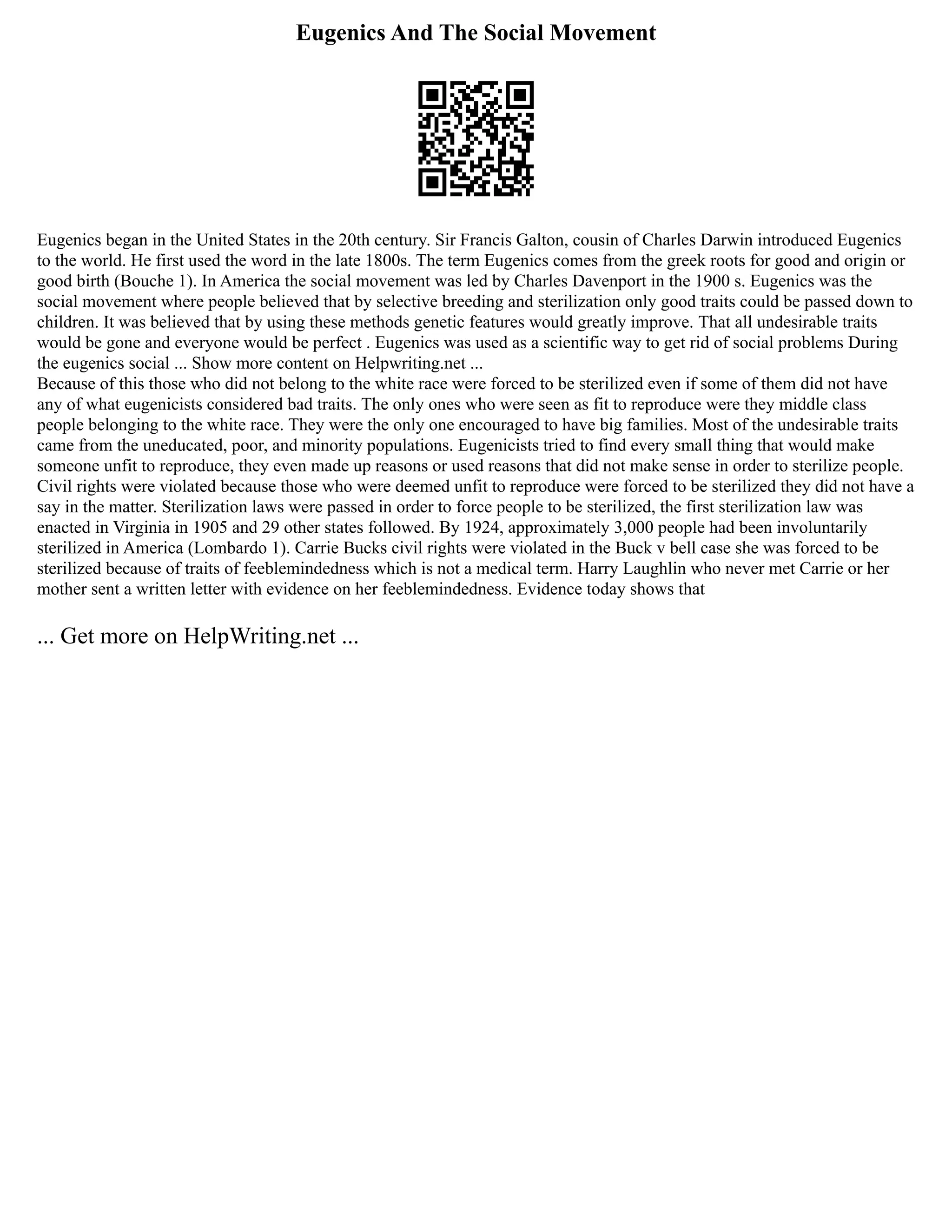 Eugenics And The Social Movement
Eugenics began in the United States in the 20th century. Sir Francis Galton, cousin of Charles Darwin introduced Eugenics
to the world. He first used the word in the late 1800s. The term Eugenics comes from the greek roots for good and origin or
good birth (Bouche 1). In America the social movement was led by Charles Davenport in the 1900 s. Eugenics was the
social movement where people believed that by selective breeding and sterilization only good traits could be passed down to
children. It was believed that by using these methods genetic features would greatly improve. That all undesirable traits
would be gone and everyone would be perfect . Eugenics was used as a scientific way to get rid of social problems During
the eugenics social ... Show more content on Helpwriting.net ...
Because of this those who did not belong to the white race were forced to be sterilized even if some of them did not have
any of what eugenicists considered bad traits. The only ones who were seen as fit to reproduce were they middle class
people belonging to the white race. They were the only one encouraged to have big families. Most of the undesirable traits
came from the uneducated, poor, and minority populations. Eugenicists tried to find every small thing that would make
someone unfit to reproduce, they even made up reasons or used reasons that did not make sense in order to sterilize people.
Civil rights were violated because those who were deemed unfit to reproduce were forced to be sterilized they did not have a
say in the matter. Sterilization laws were passed in order to force people to be sterilized, the first sterilization law was
enacted in Virginia in 1905 and 29 other states followed. By 1924, approximately 3,000 people had been involuntarily
sterilized in America (Lombardo 1). Carrie Bucks civil rights were violated in the Buck v bell case she was forced to be
sterilized because of traits of feeblemindedness which is not a medical term. Harry Laughlin who never met Carrie or her
mother sent a written letter with evidence on her feeblemindedness. Evidence today shows that
... Get more on HelpWriting.net ...
 