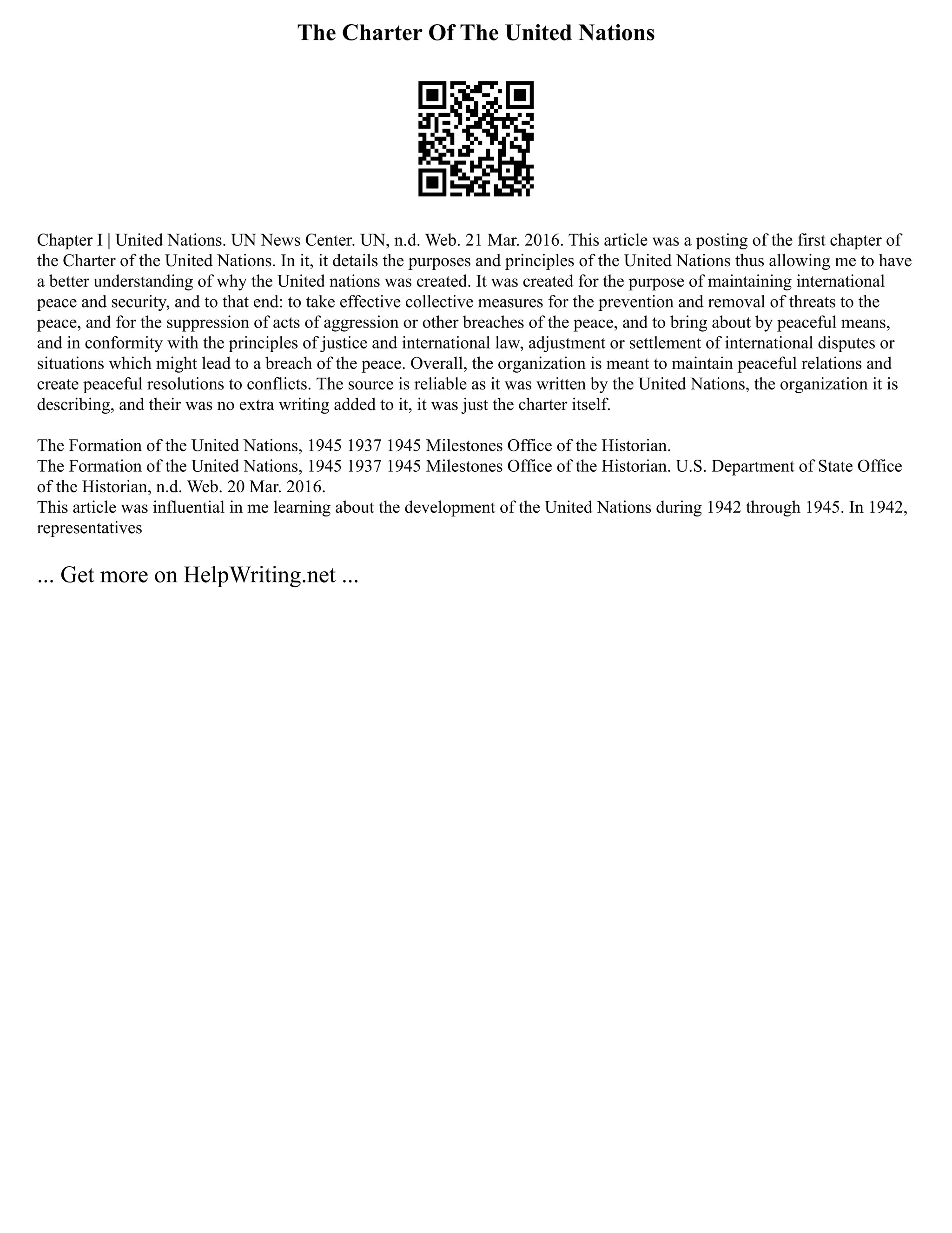 The Charter Of The United Nations
Chapter I | United Nations. UN News Center. UN, n.d. Web. 21 Mar. 2016. This article was a posting of the first chapter of
the Charter of the United Nations. In it, it details the purposes and principles of the United Nations thus allowing me to have
a better understanding of why the United nations was created. It was created for the purpose of maintaining international
peace and security, and to that end: to take effective collective measures for the prevention and removal of threats to the
peace, and for the suppression of acts of aggression or other breaches of the peace, and to bring about by peaceful means,
and in conformity with the principles of justice and international law, adjustment or settlement of international disputes or
situations which might lead to a breach of the peace. Overall, the organization is meant to maintain peaceful relations and
create peaceful resolutions to conflicts. The source is reliable as it was written by the United Nations, the organization it is
describing, and their was no extra writing added to it, it was just the charter itself.
The Formation of the United Nations, 1945 1937 1945 Milestones Office of the Historian.
The Formation of the United Nations, 1945 1937 1945 Milestones Office of the Historian. U.S. Department of State Office
of the Historian, n.d. Web. 20 Mar. 2016.
This article was influential in me learning about the development of the United Nations during 1942 through 1945. In 1942,
representatives
... Get more on HelpWriting.net ...
 