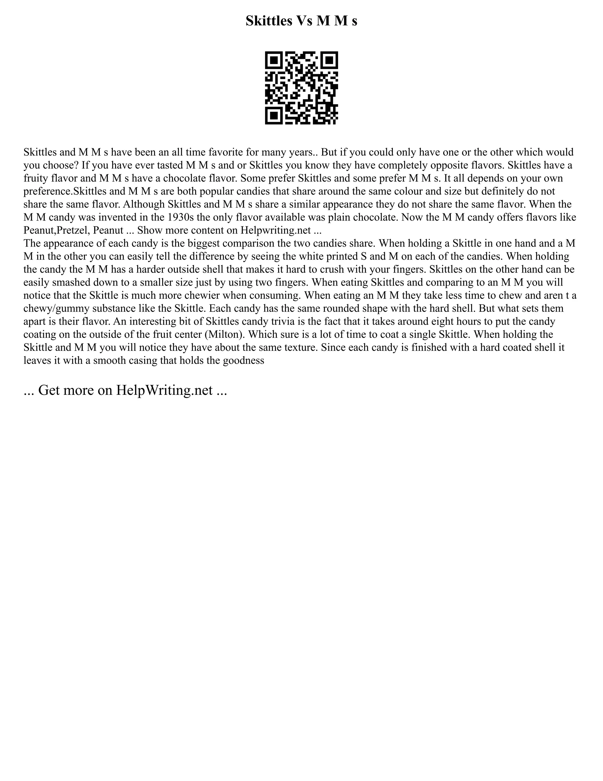 Skittles Vs M M s
Skittles and M M s have been an all time favorite for many years.. But if you could only have one or the other which would
you choose? If you have ever tasted M M s and or Skittles you know they have completely opposite flavors. Skittles have a
fruity flavor and M M s have a chocolate flavor. Some prefer Skittles and some prefer M M s. It all depends on your own
preference.Skittles and M M s are both popular candies that share around the same colour and size but definitely do not
share the same flavor. Although Skittles and M M s share a similar appearance they do not share the same flavor. When the
M M candy was invented in the 1930s the only flavor available was plain chocolate. Now the M M candy offers flavors like
Peanut,Pretzel, Peanut ... Show more content on Helpwriting.net ...
The appearance of each candy is the biggest comparison the two candies share. When holding a Skittle in one hand and a M
M in the other you can easily tell the difference by seeing the white printed S and M on each of the candies. When holding
the candy the M M has a harder outside shell that makes it hard to crush with your fingers. Skittles on the other hand can be
easily smashed down to a smaller size just by using two fingers. When eating Skittles and comparing to an M M you will
notice that the Skittle is much more chewier when consuming. When eating an M M they take less time to chew and aren t a
chewy/gummy substance like the Skittle. Each candy has the same rounded shape with the hard shell. But what sets them
apart is their flavor. An interesting bit of Skittles candy trivia is the fact that it takes around eight hours to put the candy
coating on the outside of the fruit center (Milton). Which sure is a lot of time to coat a single Skittle. When holding the
Skittle and M M you will notice they have about the same texture. Since each candy is finished with a hard coated shell it
leaves it with a smooth casing that holds the goodness
... Get more on HelpWriting.net ...
 