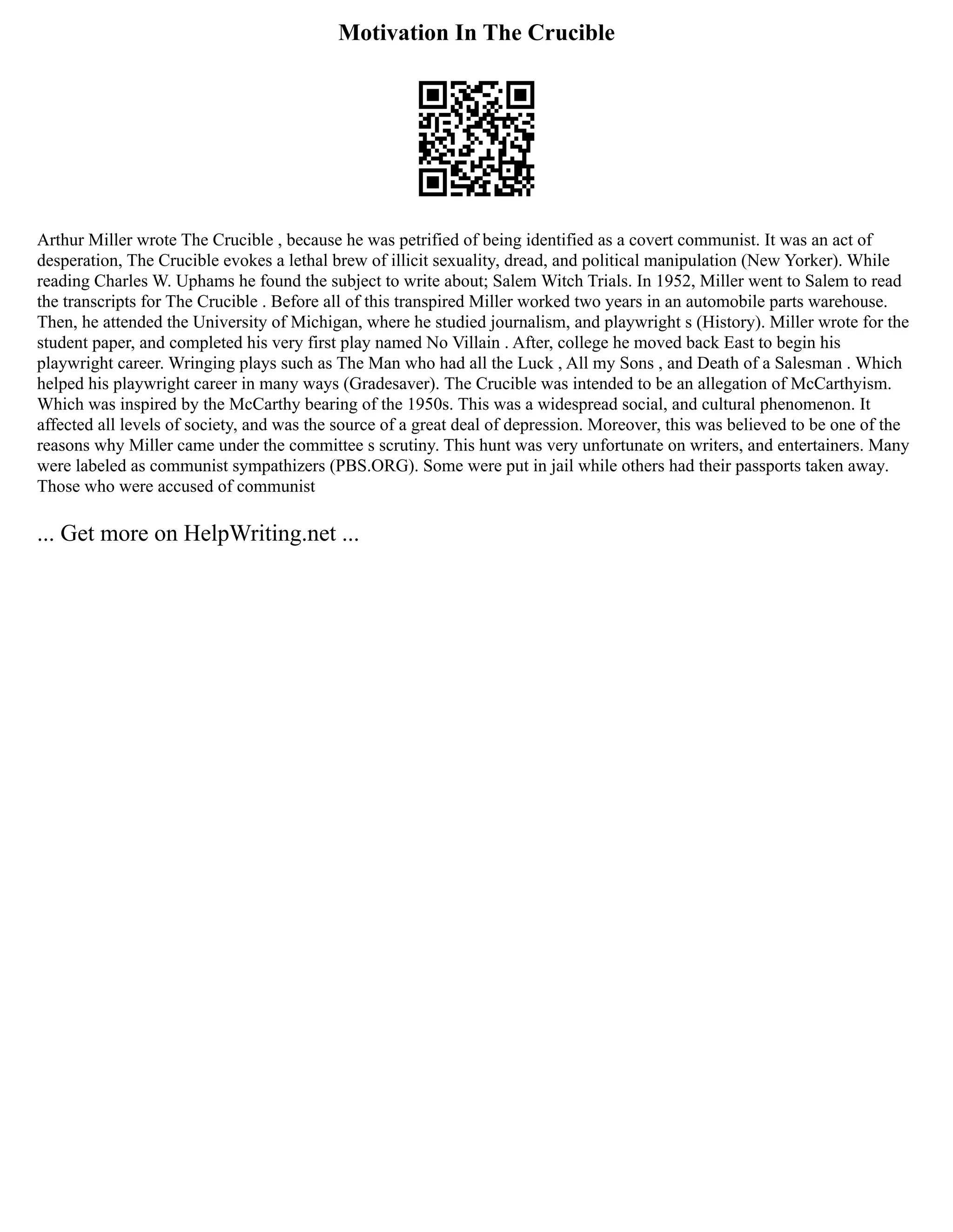 Motivation In The Crucible
Arthur Miller wrote The Crucible , because he was petrified of being identified as a covert communist. It was an act of
desperation, The Crucible evokes a lethal brew of illicit sexuality, dread, and political manipulation (New Yorker). While
reading Charles W. Uphams he found the subject to write about; Salem Witch Trials. In 1952, Miller went to Salem to read
the transcripts for The Crucible . Before all of this transpired Miller worked two years in an automobile parts warehouse.
Then, he attended the University of Michigan, where he studied journalism, and playwright s (History). Miller wrote for the
student paper, and completed his very first play named No Villain . After, college he moved back East to begin his
playwright career. Wringing plays such as The Man who had all the Luck , All my Sons , and Death of a Salesman . Which
helped his playwright career in many ways (Gradesaver). The Crucible was intended to be an allegation of McCarthyism.
Which was inspired by the McCarthy bearing of the 1950s. This was a widespread social, and cultural phenomenon. It
affected all levels of society, and was the source of a great deal of depression. Moreover, this was believed to be one of the
reasons why Miller came under the committee s scrutiny. This hunt was very unfortunate on writers, and entertainers. Many
were labeled as communist sympathizers (PBS.ORG). Some were put in jail while others had their passports taken away.
Those who were accused of communist
... Get more on HelpWriting.net ...
 