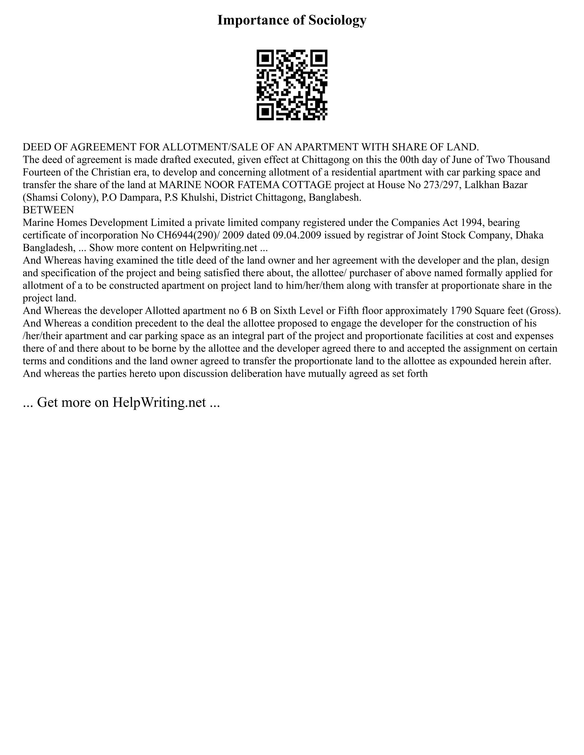 Importance of Sociology
DEED OF AGREEMENT FOR ALLOTMENT/SALE OF AN APARTMENT WITH SHARE OF LAND.
The deed of agreement is made drafted executed, given effect at Chittagong on this the 00th day of June of Two Thousand
Fourteen of the Christian era, to develop and concerning allotment of a residential apartment with car parking space and
transfer the share of the land at MARINE NOOR FATEMA COTTAGE project at House No 273/297, Lalkhan Bazar
(Shamsi Colony), P.O Dampara, P.S Khulshi, District Chittagong, Banglabesh.
BETWEEN
Marine Homes Development Limited a private limited company registered under the Companies Act 1994, bearing
certificate of incorporation No CH6944(290)/ 2009 dated 09.04.2009 issued by registrar of Joint Stock Company, Dhaka
Bangladesh, ... Show more content on Helpwriting.net ...
And Whereas having examined the title deed of the land owner and her agreement with the developer and the plan, design
and specification of the project and being satisfied there about, the allottee/ purchaser of above named formally applied for
allotment of a to be constructed apartment on project land to him/her/them along with transfer at proportionate share in the
project land.
And Whereas the developer Allotted apartment no 6 B on Sixth Level or Fifth floor approximately 1790 Square feet (Gross).
And Whereas a condition precedent to the deal the allottee proposed to engage the developer for the construction of his
/her/their apartment and car parking space as an integral part of the project and proportionate facilities at cost and expenses
there of and there about to be borne by the allottee and the developer agreed there to and accepted the assignment on certain
terms and conditions and the land owner agreed to transfer the proportionate land to the allottee as expounded herein after.
And whereas the parties hereto upon discussion deliberation have mutually agreed as set forth
... Get more on HelpWriting.net ...
 