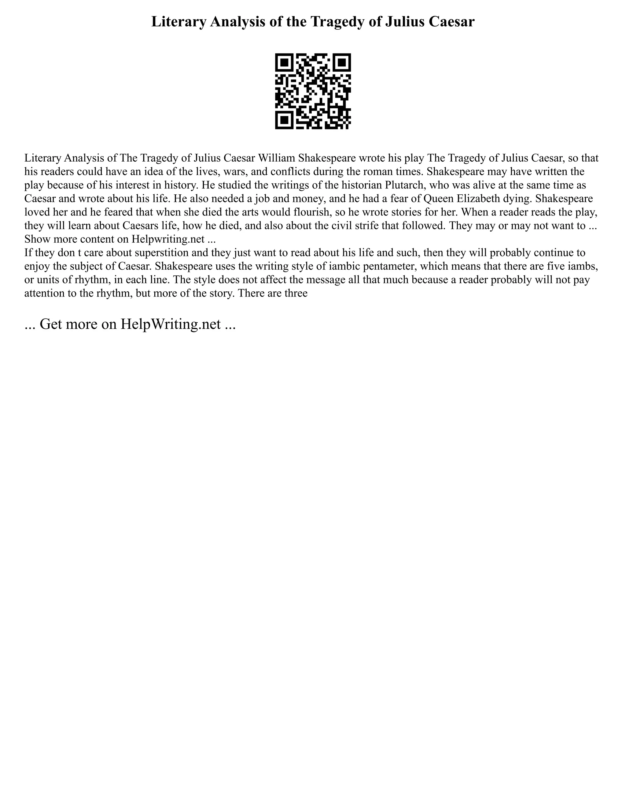Literary Analysis of the Tragedy of Julius Caesar
Literary Analysis of The Tragedy of Julius Caesar William Shakespeare wrote his play The Tragedy of Julius Caesar, so that
his readers could have an idea of the lives, wars, and conflicts during the roman times. Shakespeare may have written the
play because of his interest in history. He studied the writings of the historian Plutarch, who was alive at the same time as
Caesar and wrote about his life. He also needed a job and money, and he had a fear of Queen Elizabeth dying. Shakespeare
loved her and he feared that when she died the arts would flourish, so he wrote stories for her. When a reader reads the play,
they will learn about Caesars life, how he died, and also about the civil strife that followed. They may or may not want to ...
Show more content on Helpwriting.net ...
If they don t care about superstition and they just want to read about his life and such, then they will probably continue to
enjoy the subject of Caesar. Shakespeare uses the writing style of iambic pentameter, which means that there are five iambs,
or units of rhythm, in each line. The style does not affect the message all that much because a reader probably will not pay
attention to the rhythm, but more of the story. There are three
... Get more on HelpWriting.net ...
 