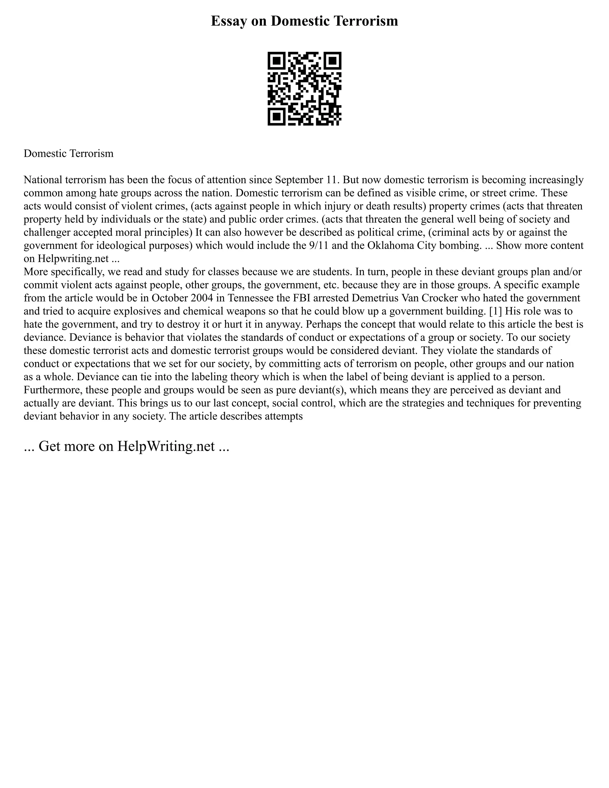 Essay on Domestic Terrorism
Domestic Terrorism
National terrorism has been the focus of attention since September 11. But now domestic terrorism is becoming increasingly
common among hate groups across the nation. Domestic terrorism can be defined as visible crime, or street crime. These
acts would consist of violent crimes, (acts against people in which injury or death results) property crimes (acts that threaten
property held by individuals or the state) and public order crimes. (acts that threaten the general well being of society and
challenger accepted moral principles) It can also however be described as political crime, (criminal acts by or against the
government for ideological purposes) which would include the 9/11 and the Oklahoma City bombing. ... Show more content
on Helpwriting.net ...
More specifically, we read and study for classes because we are students. In turn, people in these deviant groups plan and/or
commit violent acts against people, other groups, the government, etc. because they are in those groups. A specific example
from the article would be in October 2004 in Tennessee the FBI arrested Demetrius Van Crocker who hated the government
and tried to acquire explosives and chemical weapons so that he could blow up a government building. [1] His role was to
hate the government, and try to destroy it or hurt it in anyway. Perhaps the concept that would relate to this article the best is
deviance. Deviance is behavior that violates the standards of conduct or expectations of a group or society. To our society
these domestic terrorist acts and domestic terrorist groups would be considered deviant. They violate the standards of
conduct or expectations that we set for our society, by committing acts of terrorism on people, other groups and our nation
as a whole. Deviance can tie into the labeling theory which is when the label of being deviant is applied to a person.
Furthermore, these people and groups would be seen as pure deviant(s), which means they are perceived as deviant and
actually are deviant. This brings us to our last concept, social control, which are the strategies and techniques for preventing
deviant behavior in any society. The article describes attempts
... Get more on HelpWriting.net ...
 