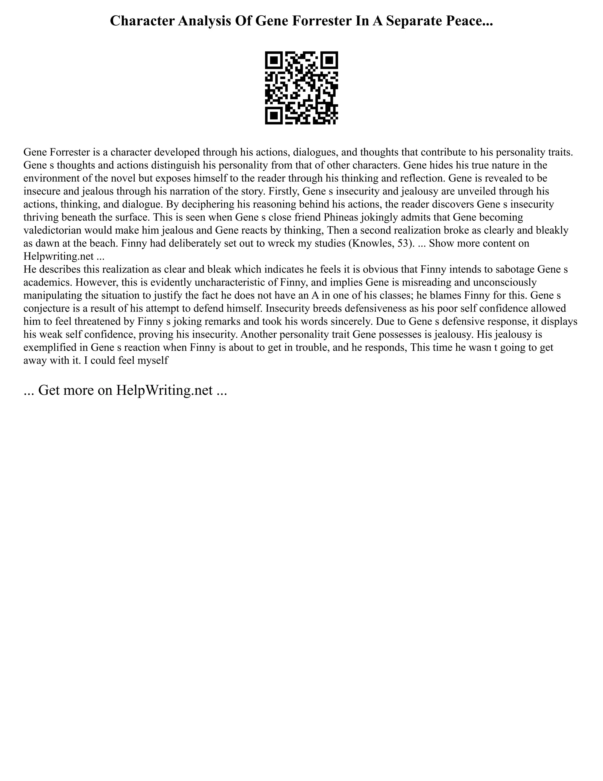 Character Analysis Of Gene Forrester In A Separate Peace...
Gene Forrester is a character developed through his actions, dialogues, and thoughts that contribute to his personality traits.
Gene s thoughts and actions distinguish his personality from that of other characters. Gene hides his true nature in the
environment of the novel but exposes himself to the reader through his thinking and reflection. Gene is revealed to be
insecure and jealous through his narration of the story. Firstly, Gene s insecurity and jealousy are unveiled through his
actions, thinking, and dialogue. By deciphering his reasoning behind his actions, the reader discovers Gene s insecurity
thriving beneath the surface. This is seen when Gene s close friend Phineas jokingly admits that Gene becoming
valedictorian would make him jealous and Gene reacts by thinking, Then a second realization broke as clearly and bleakly
as dawn at the beach. Finny had deliberately set out to wreck my studies (Knowles, 53). ... Show more content on
Helpwriting.net ...
He describes this realization as clear and bleak which indicates he feels it is obvious that Finny intends to sabotage Gene s
academics. However, this is evidently uncharacteristic of Finny, and implies Gene is misreading and unconsciously
manipulating the situation to justify the fact he does not have an A in one of his classes; he blames Finny for this. Gene s
conjecture is a result of his attempt to defend himself. Insecurity breeds defensiveness as his poor self confidence allowed
him to feel threatened by Finny s joking remarks and took his words sincerely. Due to Gene s defensive response, it displays
his weak self confidence, proving his insecurity. Another personality trait Gene possesses is jealousy. His jealousy is
exemplified in Gene s reaction when Finny is about to get in trouble, and he responds, This time he wasn t going to get
away with it. I could feel myself
... Get more on HelpWriting.net ...
 