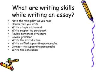 What are writing skills while writing an essay? Note the main point as you read Plan before you write Write a topic statement Write supporting paragraph Review sentences structure Review grammar Write the introduction Write unified supporting paragraphs Connect the supporting paragraphs Write the conclusion 