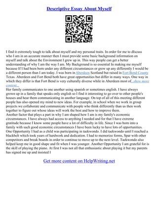 Descriptive Essay About Myself
I find it extremely tough to talk about myself and my personal traits. In order for me to dIscuss
who I am in an accurate manner then I must provide some basic background information on
myself and talk about the Environment I grew up in. This way people can get a better
understanding of why I am the way I am. My Background is so essential In making me myself
because If I had been born under any different circumstances or grew up any differently I would be
a different person than I am today. I was born inAberdeen Scotland but raised in Fort Bend County
Texas. Aberdeen and Fort Bend both have great opportunities but differ in many ways. One way in
which they differ is that Fort Bend is very culturally diverse while in Aberdeen most of...show more
content...
Her family communicates to one another using spanish or sometimes english. I have always
grown up in a family that speaks only english so I find it interesting to go over to other people's
houses and hear them communicating in another language. On top of all of this meeting different
people has also opened my mind to new ideas. For example, in school when we work in group
projects we collaborate and communicate with people who think differently than us then work
together to figure out whose ideas will work the best and how to improve them.
Another factor that plays a part in why I am shaped how I am is my family's economic
circumstances. I have always had access to anything I needed and for that I have extreme
gratitude because I know some people have a lot of difficulty in life. Since I was born into a
family with such good economic circumstances I have been lucky to have lots of opportunities.
One Opportunity I had as a child was participating in taekwondo. I did taekwondo until I reached a
blackbelt which took years of hardwork and dedication. I had to memorize forms, Spar with other
competitors and break boards in order to continue to move up to the next level. Taekwondo also
helped keep me in good shape and fit when I was younger. Another Opportunity I am grateful for is
the skill of playing the piano. At first I was not all that enthusiastic about playing it but my parents
has signed me up and insisted I
Get more content on HelpWriting.net
 