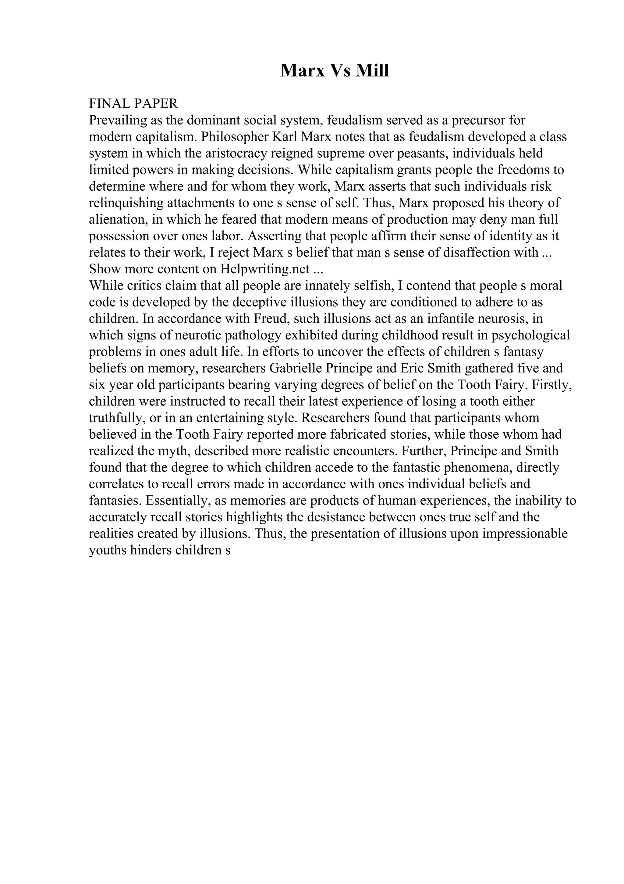 Marx Vs Mill
FINAL PAPER
Prevailing as the dominant social system, feudalism served as a precursor for
modern capitalism. Philosopher Karl Marx notes that as feudalism developed a class
system in which the aristocracy reigned supreme over peasants, individuals held
limited powers in making decisions. While capitalism grants people the freedoms to
determine where and for whom they work, Marx asserts that such individuals risk
relinquishing attachments to one s sense of self. Thus, Marx proposed his theory of
alienation, in which he feared that modern means of production may deny man full
possession over ones labor. Asserting that people affirm their sense of identity as it
relates to their work, I reject Marx s belief that man s sense of disaffection with ...
Show more content on Helpwriting.net ...
While critics claim that all people are innately selfish, I contend that people s moral
code is developed by the deceptive illusions they are conditioned to adhere to as
children. In accordance with Freud, such illusions act as an infantile neurosis, in
which signs of neurotic pathology exhibited during childhood result in psychological
problems in ones adult life. In efforts to uncover the effects of children s fantasy
beliefs on memory, researchers Gabrielle Principe and Eric Smith gathered five and
six year old participants bearing varying degrees of belief on the Tooth Fairy. Firstly,
children were instructed to recall their latest experience of losing a tooth either
truthfully, or in an entertaining style. Researchers found that participants whom
believed in the Tooth Fairy reported more fabricated stories, while those whom had
realized the myth, described more realistic encounters. Further, Principe and Smith
found that the degree to which children accede to the fantastic phenomena, directly
correlates to recall errors made in accordance with ones individual beliefs and
fantasies. Essentially, as memories are products of human experiences, the inability to
accurately recall stories highlights the desistance between ones true self and the
realities created by illusions. Thus, the presentation of illusions upon impressionable
youths hinders children s
 