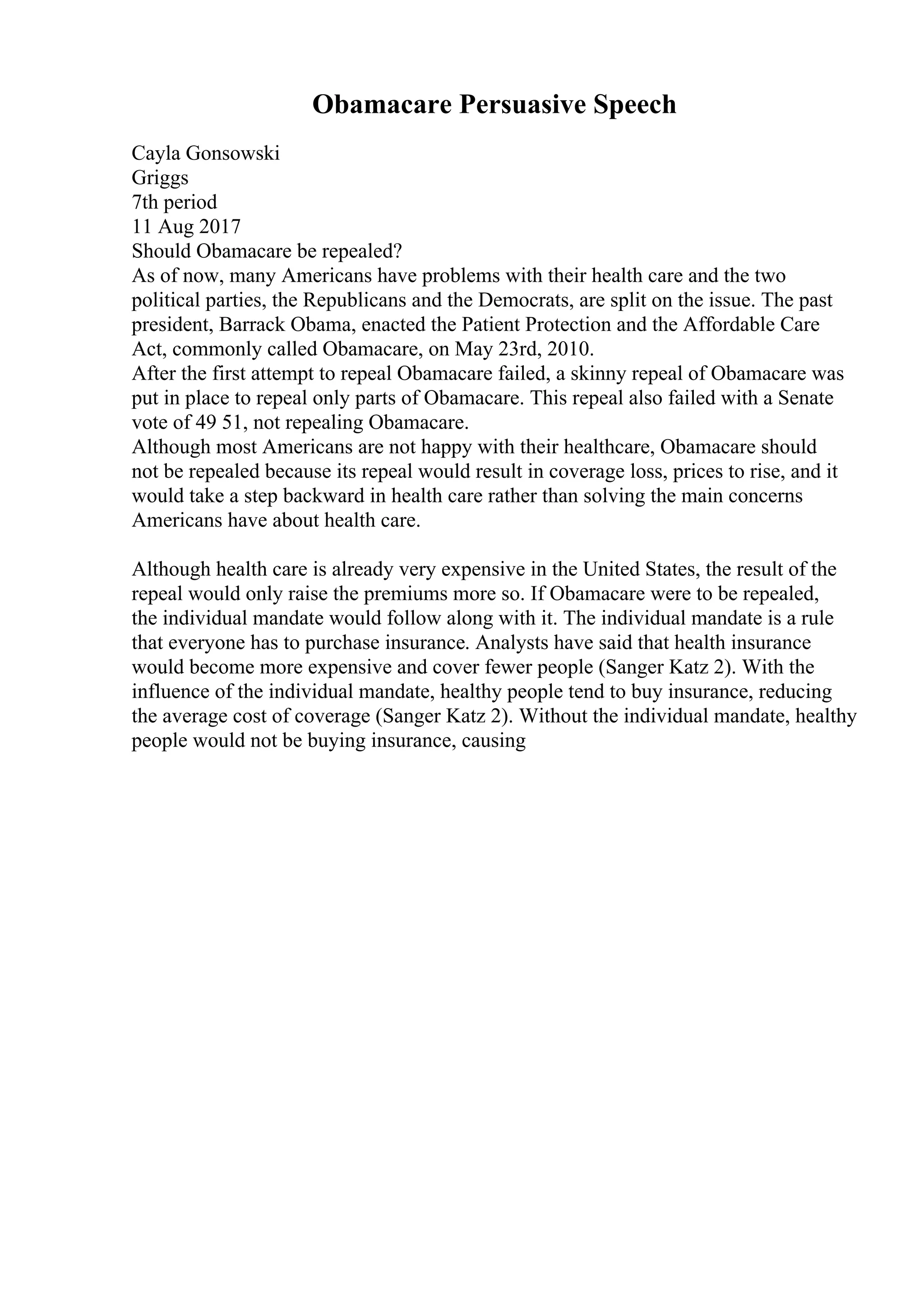 Obamacare Persuasive Speech
Cayla Gonsowski
Griggs
7th period
11 Aug 2017
Should Obamacare be repealed?
As of now, many Americans have problems with their health care and the two
political parties, the Republicans and the Democrats, are split on the issue. The past
president, Barrack Obama, enacted the Patient Protection and the Affordable Care
Act, commonly called Obamacare, on May 23rd, 2010.
After the first attempt to repeal Obamacare failed, a skinny repeal of Obamacare was
put in place to repeal only parts of Obamacare. This repeal also failed with a Senate
vote of 49 51, not repealing Obamacare.
Although most Americans are not happy with their healthcare, Obamacare should
not be repealed because its repeal would result in coverage loss, prices to rise, and it
would take a step backward in health care rather than solving the main concerns
Americans have about health care.
Although health care is already very expensive in the United States, the result of the
repeal would only raise the premiums more so. If Obamacare were to be repealed,
the individual mandate would follow along with it. The individual mandate is a rule
that everyone has to purchase insurance. Analysts have said that health insurance
would become more expensive and cover fewer people (Sanger Katz 2). With the
influence of the individual mandate, healthy people tend to buy insurance, reducing
the average cost of coverage (Sanger Katz 2). Without the individual mandate, healthy
people would not be buying insurance, causing
 