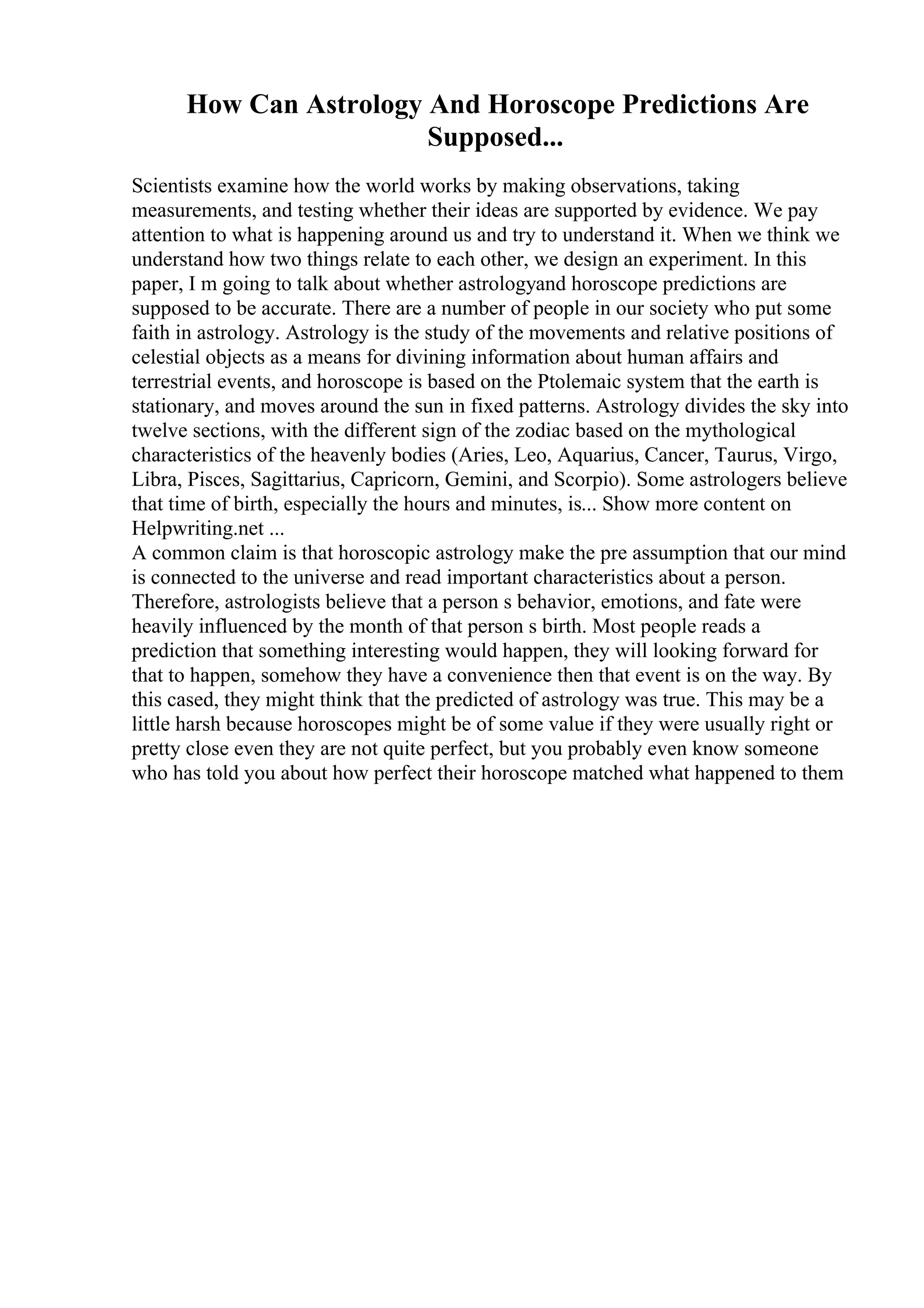 How Can Astrology And Horoscope Predictions Are
Supposed...
Scientists examine how the world works by making observations, taking
measurements, and testing whether their ideas are supported by evidence. We pay
attention to what is happening around us and try to understand it. When we think we
understand how two things relate to each other, we design an experiment. In this
paper, I m going to talk about whether astrologyand horoscope predictions are
supposed to be accurate. There are a number of people in our society who put some
faith in astrology. Astrology is the study of the movements and relative positions of
celestial objects as a means for divining information about human affairs and
terrestrial events, and horoscope is based on the Ptolemaic system that the earth is
stationary, and moves around the sun in fixed patterns. Astrology divides the sky into
twelve sections, with the different sign of the zodiac based on the mythological
characteristics of the heavenly bodies (Aries, Leo, Aquarius, Cancer, Taurus, Virgo,
Libra, Pisces, Sagittarius, Capricorn, Gemini, and Scorpio). Some astrologers believe
that time of birth, especially the hours and minutes, is... Show more content on
Helpwriting.net ...
A common claim is that horoscopic astrology make the pre assumption that our mind
is connected to the universe and read important characteristics about a person.
Therefore, astrologists believe that a person s behavior, emotions, and fate were
heavily influenced by the month of that person s birth. Most people reads a
prediction that something interesting would happen, they will looking forward for
that to happen, somehow they have a convenience then that event is on the way. By
this cased, they might think that the predicted of astrology was true. This may be a
little harsh because horoscopes might be of some value if they were usually right or
pretty close even they are not quite perfect, but you probably even know someone
who has told you about how perfect their horoscope matched what happened to them
 