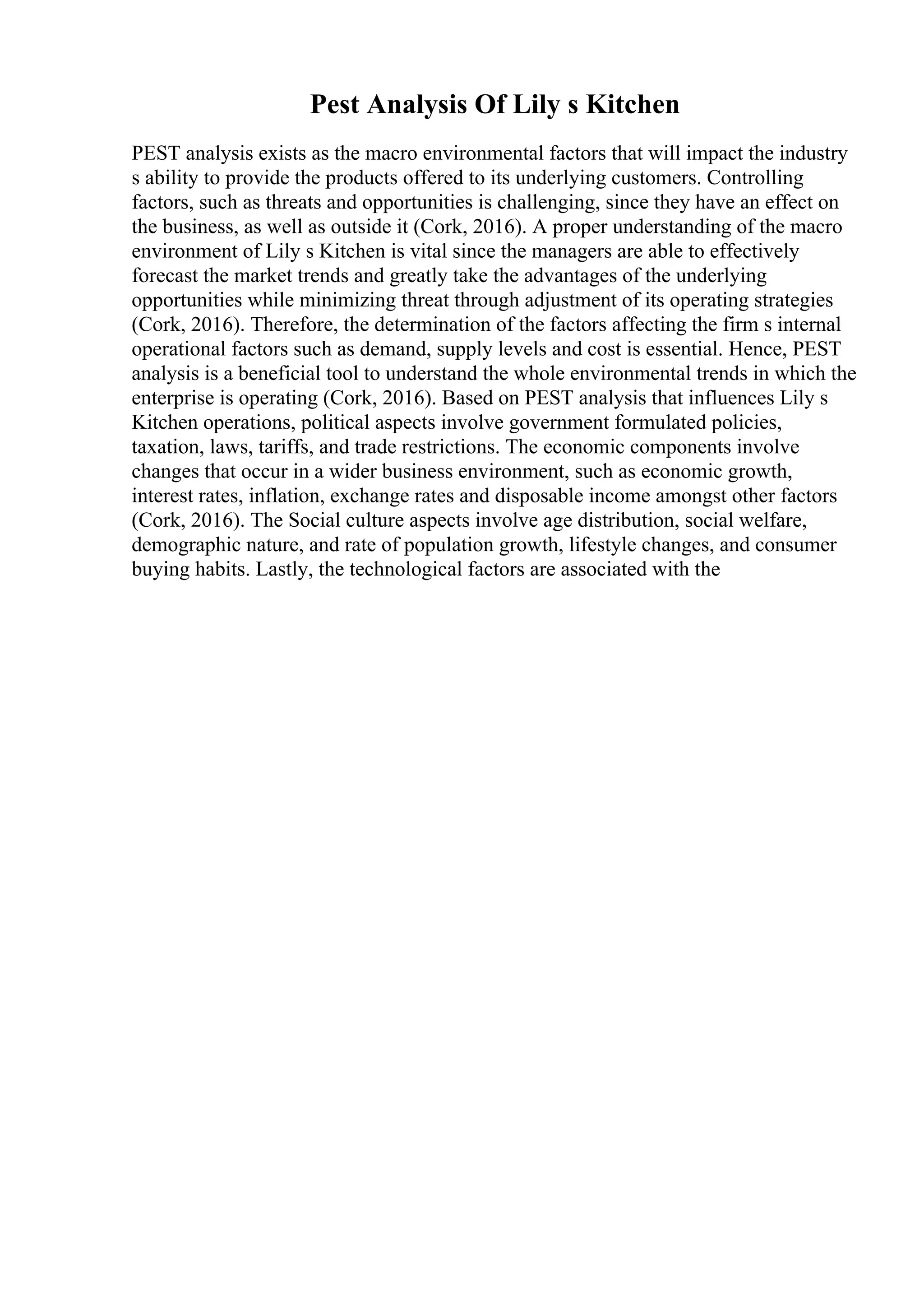 Pest Analysis Of Lily s Kitchen
PEST analysis exists as the macro environmental factors that will impact the industry
s ability to provide the products offered to its underlying customers. Controlling
factors, such as threats and opportunities is challenging, since they have an effect on
the business, as well as outside it (Cork, 2016). A proper understanding of the macro
environment of Lily s Kitchen is vital since the managers are able to effectively
forecast the market trends and greatly take the advantages of the underlying
opportunities while minimizing threat through adjustment of its operating strategies
(Cork, 2016). Therefore, the determination of the factors affecting the firm s internal
operational factors such as demand, supply levels and cost is essential. Hence, PEST
analysis is a beneficial tool to understand the whole environmental trends in which the
enterprise is operating (Cork, 2016). Based on PEST analysis that influences Lily s
Kitchen operations, political aspects involve government formulated policies,
taxation, laws, tariffs, and trade restrictions. The economic components involve
changes that occur in a wider business environment, such as economic growth,
interest rates, inflation, exchange rates and disposable income amongst other factors
(Cork, 2016). The Social culture aspects involve age distribution, social welfare,
demographic nature, and rate of population growth, lifestyle changes, and consumer
buying habits. Lastly, the technological factors are associated with the
 
