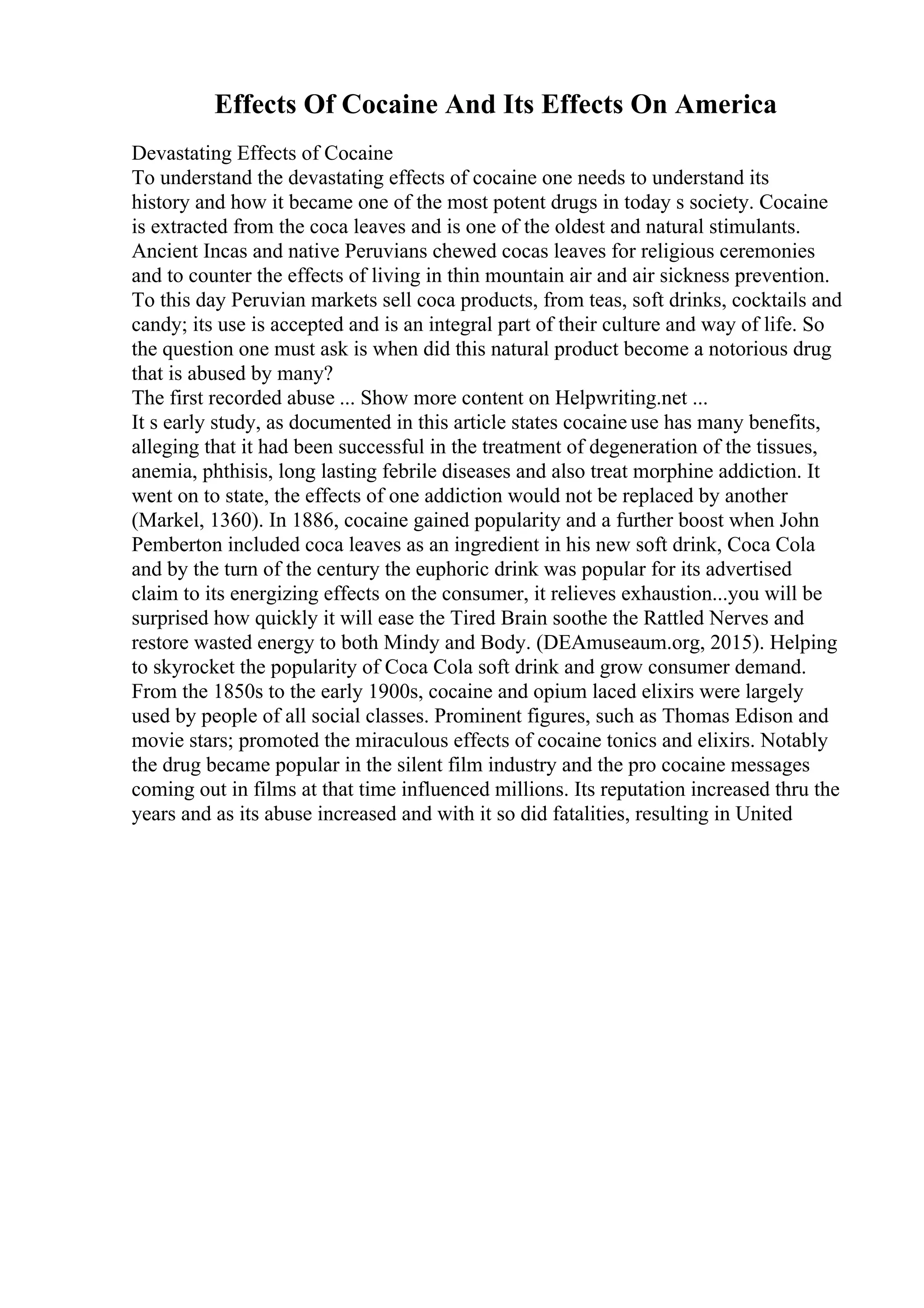 Effects Of Cocaine And Its Effects On America
Devastating Effects of Cocaine
To understand the devastating effects of cocaine one needs to understand its
history and how it became one of the most potent drugs in today s society. Cocaine
is extracted from the coca leaves and is one of the oldest and natural stimulants.
Ancient Incas and native Peruvians chewed cocas leaves for religious ceremonies
and to counter the effects of living in thin mountain air and air sickness prevention.
To this day Peruvian markets sell coca products, from teas, soft drinks, cocktails and
candy; its use is accepted and is an integral part of their culture and way of life. So
the question one must ask is when did this natural product become a notorious drug
that is abused by many?
The first recorded abuse ... Show more content on Helpwriting.net ...
It s early study, as documented in this article states cocaine use has many benefits,
alleging that it had been successful in the treatment of degeneration of the tissues,
anemia, phthisis, long lasting febrile diseases and also treat morphine addiction. It
went on to state, the effects of one addiction would not be replaced by another
(Markel, 1360). In 1886, cocaine gained popularity and a further boost when John
Pemberton included coca leaves as an ingredient in his new soft drink, Coca Cola
and by the turn of the century the euphoric drink was popular for its advertised
claim to its energizing effects on the consumer, it relieves exhaustion...you will be
surprised how quickly it will ease the Tired Brain soothe the Rattled Nerves and
restore wasted energy to both Mindy and Body. (DEAmuseaum.org, 2015). Helping
to skyrocket the popularity of Coca Cola soft drink and grow consumer demand.
From the 1850s to the early 1900s, cocaine and opium laced elixirs were largely
used by people of all social classes. Prominent figures, such as Thomas Edison and
movie stars; promoted the miraculous effects of cocaine tonics and elixirs. Notably
the drug became popular in the silent film industry and the pro cocaine messages
coming out in films at that time influenced millions. Its reputation increased thru the
years and as its abuse increased and with it so did fatalities, resulting in United
 