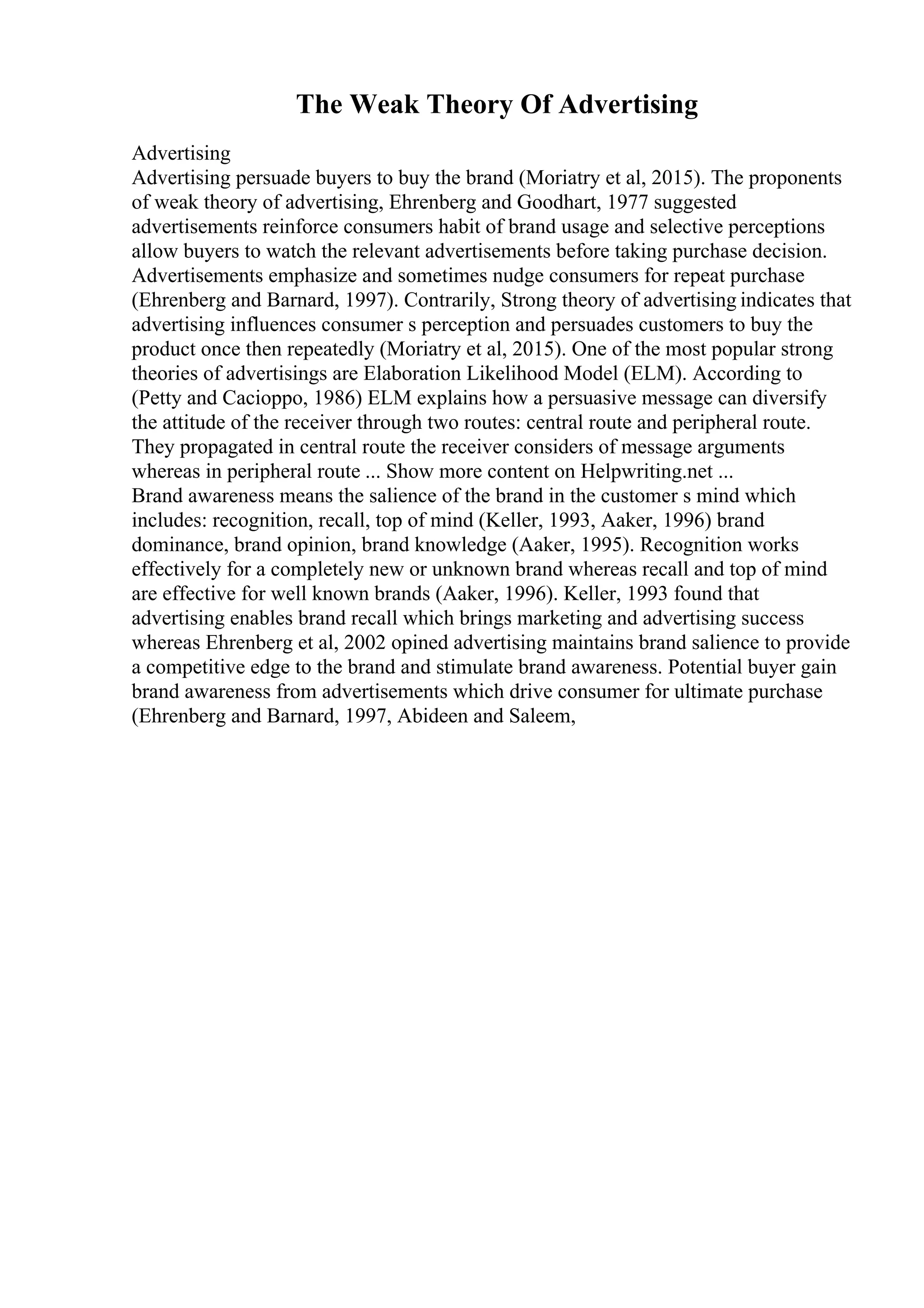 The Weak Theory Of Advertising
Advertising
Advertising persuade buyers to buy the brand (Moriatry et al, 2015). The proponents
of weak theory of advertising, Ehrenberg and Goodhart, 1977 suggested
advertisements reinforce consumers habit of brand usage and selective perceptions
allow buyers to watch the relevant advertisements before taking purchase decision.
Advertisements emphasize and sometimes nudge consumers for repeat purchase
(Ehrenberg and Barnard, 1997). Contrarily, Strong theory of advertising indicates that
advertising influences consumer s perception and persuades customers to buy the
product once then repeatedly (Moriatry et al, 2015). One of the most popular strong
theories of advertisings are Elaboration Likelihood Model (ELM). According to
(Petty and Cacioppo, 1986) ELM explains how a persuasive message can diversify
the attitude of the receiver through two routes: central route and peripheral route.
They propagated in central route the receiver considers of message arguments
whereas in peripheral route ... Show more content on Helpwriting.net ...
Brand awareness means the salience of the brand in the customer s mind which
includes: recognition, recall, top of mind (Keller, 1993, Aaker, 1996) brand
dominance, brand opinion, brand knowledge (Aaker, 1995). Recognition works
effectively for a completely new or unknown brand whereas recall and top of mind
are effective for well known brands (Aaker, 1996). Keller, 1993 found that
advertising enables brand recall which brings marketing and advertising success
whereas Ehrenberg et al, 2002 opined advertising maintains brand salience to provide
a competitive edge to the brand and stimulate brand awareness. Potential buyer gain
brand awareness from advertisements which drive consumer for ultimate purchase
(Ehrenberg and Barnard, 1997, Abideen and Saleem,
 